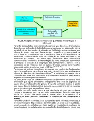 181
Fig. 25. Relação entre perícias relacionais, quantidade de informação e
aderência.
Portanto, os resultados, operacionalizados como o grau de adesão à terapêutica,
dependem da aplicação de habilidades comunicacionais em associação com a
transferência de informação. A utilização de habilidades comunicacionais sem
informação, assim como dar informação sem competência comunicacional, de
pouco serve ao cumprimento com a terapêutica. Mas a utilização isolada de
habilidades comunicacionais pode dar satisfação ao utente sem contudo ter
implicação na adesão. Por outro lado, informação sem sensibilidade
comunicacional, não conduz à “interiorização” do plano terapêutico, confirmando
o princípio: a consulta é a integração dos conhecimentos técnicos com a
capacidade de se relacionar com os outros. Diversos autores, com trabalhos
posteriores, vieram a confirmar estas evidências160, 161 e 162
.
Parece que as perícias comunicacionais usadas pelo médico são fundamentais
para criar um clima de tranquilidade e de maior receptividade para a retenção da
informação. No dizer de Speedling e Rose163
, a satisfação do doente com a
consulta traduz mais uma reacção ao envolvimento na entrevista médica que o
empenho activo num plano terapêutico.
No fundo, trata-se de um facto bem compreensível se tivermos em conta o efeito
aniquilador que alguns professores ameaçadores têm sobre as cognições de
alguns alunos intelectualmente geniais. O oposto verifica-se quando o gosto,
pelo estudo de uma dada disciplina, aumenta exponencialmente com a mudança
para um professor que sabe cativar o aluno.
A grande conclusão deste estudo é que não basta informar para o doente
cumprir a terapêutica embora isso seja imprescindível. Também não basta
utilizar as perícias relacionais para o doente aderir à terapêutica. É a
associação entre perícias relacionais e informação que determinam a
adesão.
Para obter um bom cozinhado não é suficiente ter bons produtos alimentares, é
preciso um conjunto de perícias que permitam obter um prato final de qualidade.
Uma boa parte dos estudos que visam avaliar os resultados da qualidade da
comunicação na consulta baseiam-se na avaliação da satisfação do cliente com
Perícias
interpessoais
usadas pelo médico
Sentenças de informação
ou recomendações do
médico
Satisfação do doente
Informação
recordada pelo
doente
Aderência
do doente
 