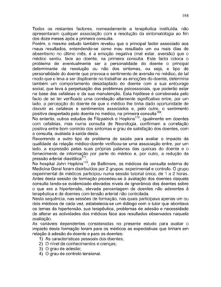 184
Todos os restantes factores, nomeadamente a terapêutica instituída, não
apresentaram qualquer associação com a resolução da sintomatologia ao fim
dos doze meses após a primeira consulta.
Porém, o mesmo estudo também revelou que o principal factor associado aos
maus resultados, entendendo-se como mau resultado um ou mais dias de
absentismo no último mês, é a emoção negativa (mal estar, aversão) que o
médico sentiu, face ao doente, na primeira consulta. Este facto coloca o
problema de eventualmente ser a personalidade do doente o principal
determinante da resolução ou não dos sintomas, ou seja, o tipo de
personalidade do doente que provoca o sentimento de aversão no médico, de tal
modo que o leva a ser displicente no trabalhar as emoções do doente, determina
também um comportamento desadaptado do doente com a sua entourage
social, que leva à perpetuação dos problemas psicossociais, que poderão estar
na base das cefaleias e da sua manutenção. Esta hipótese é corroborada pelo
facto de se ter verificado uma correlação altamente significativa entre, por um
lado, a percepção do doente de que o médico lhe tinha dado oportunidade de
discutir as cefaleias e sentimentos associados e, pelo outro, o sentimento
positivo despertado pelo doente no médico, na primeira consulta169
.
No entanto, outros estudos de Fitzpatrick e Hopkins170
, igualmente em doentes
com cefaleias, mas numa consulta de Neurologia, confirmam a correlação
positiva entre bom controlo dos sintomas e grau de satisfação dos doentes, com
a consulta, avaliada à saída desta.
Recorrendo a outro tipo de problema de saúde para avaliar o impacto da
qualidade da relação médico-doente verificou-se uma associação entre, por um
lado, a expressão pelas suas próprias palavras das queixas do doente e o
fornecimento de informação por parte do médico e, por outro, a redução da
pressão arterial diastólica171
.
No hospital John Hopkins172
, de Baltimore, os médicos da consulta externa de
Medicina Geral foram distribuídos por 2 grupos: experimental e controlo. O grupo
experimental de médicos participou numa sessão tutorial única, de 1 a 2 horas.
Antes desta sessão de formação procedeu-se à avaliação dos doentes daquela
consulta tendo-se evidenciado elevados níveis de ignorância dos doentes sobre
o que era a hipertensão, elevada percentagem de doentes não aderentes à
terapêutica e de doentes com tensão arterial não controlada.
Nesta sequência, nas sessões de formação, nas quais participava apenas um ou
dois médicos de cada vez, estabelecia-se um diálogo com o tutor que abordava
os temas da hipertensão, sua terapêutica, problemas de adesão e necessidade
de alterar as actividades dos médicos face aos resultados observados naquela
avaliação.
As variáveis dependentes consideradas no presente estudo para avaliar o
impacto desta formação foram para os médicos as expectativas que tinham em
relação à adesão do doente e para os doentes:
1) As características pessoais dos doentes;
2) O nível de conhecimentos e crenças;
3) O grau de adesão;
4) O grau de controlo tensional.
 