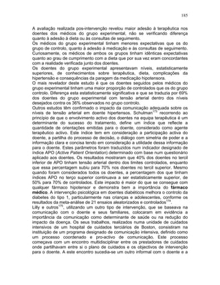 185
A avaliação realizada pos-intervenção revelou maior adesão à terapêutica nos
doentes dos médicos do grupo experimental, não se verificando diferença
quanto à adesão à dieta ou às consultas de seguimento.
Os médicos do grupo experimental tinham menores expectativas que os do
grupo de controlo, quanto à adesão à medicação e às consultas de seguimento.
Curiosamente, os médicos de ambos os grupos tinham idênticas expectativas
quanto ao grau de cumprimento com a dieta que por sua vez eram concordantes
com a realidade verificada junto dos doentes.
Os doentes do grupo experimental apresentavam níveis, estatisticamente
superiores, de conhecimentos sobre terapêutica, dieta, complicações da
hipertensão e consequências da paragem da medicação hipotensora.
O mais revelador deste estudo é que os doentes seguidos pelos médicos do
grupo experimental tinham uma maior proporção de controlados que os do grupo
controlo. Diferença esta estatisticamente significativa e que se traduzia por 69%
dos doentes do grupo experimental com tensão arterial dentro dos níveis
desejados contra os 36% observados no grupo controlo.
Outros estudos têm confirmado o impacto da comunicação adequada sobre os
níveis de tensão arterial em doente hipertensos. Schulman173
recorrendo ao
princípio de que o envolvimento activo dos doentes na equipa terapêutica é um
determinante do sucesso do tratamento, define um índice que reflecte a
quantidade de orientações emitidas para o doente, considerado como agente
terapêutico activo. Este índice tem em consideração a participação activa do
doente, a partilha do processo de decisão, o diálogo com simetria de poder e a
informação clara e concisa tendo em consideração a utilidade dessa informação
para o doente. Estes parâmetros foram traduzidos num indicador designado de
índice APO (Active Patient Orientation) determinado com base num questionário
aplicado aos doentes. Os resultados mostraram que 40% dos doentes no tercil
inferior de APO tinham tensão arterial dentro dos limites controlados, enquanto
que essa percentagem subiu para 70% nos doentes no tercil superior. Mesmo
quando foram considerados todos os doentes, a percentagem dos que tinham
índices APO no terço superior continuava a ser estatisticamente superior, de
50% para 70% de controlados. Este impacto é maior do que se consegue com
qualquer fármaco hipotensor e demonstra bem a importância do fármaco
médico. A intervenção psicológica em doentes diabéticos melhora o controlo da
diabetes do tipo 1, particularmente nas crianças e adolescentes, conforme os
resultados da meta-análise de 21 ensaios aleatorizados e controlados174
.
Lilly e outros175
, utilizando um outro tipo de intervenção, que se baseava na
comunicação com o doente e seus familiares, colocaram em evidência a
importância da comunicação como determinante de saúde ou na redução do
impacto da doença. Os seus trabalhos, realizados numa unidade de cuidados
intensivos de um hospital de cuidados terciários de Boston, consistiram na
instituição de um programa designado de comunicação intensiva, definido como
um processo coordenado e pro-activo de comunicação. Este processo
começava com um encontro multidisciplinar entre os prestadores de cuidados
onde partilhavam entre si o plano de cuidados e os objectivos de intervenção
para o doente. A este encontro sucedia-se um outro informal com o doente e a
 
