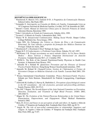 194
REFERÊNCIAS BIBLIOGRÁFICAS
1
Watzlawick P, Beavin J H e Jackson D D. A Pragmática da Comunicação Humana.
Editora Cultrix, São Paulo 2001.
2
Fernandez E. Interrupções na Consulta do Médico de Família. Comunicação Livre ao
10º Congresso Nacional de Medicina Familiar, Covilhã, 24/27 de Setembro de 2005.
3
Borrell i Carrió. Manual de Entrevista Clínica para la Atención Primaria de Salud.
Ediciones Doyma, Barcelona 1989.
4
Fiske J. Introdução ao Estudo da Comunicação. Edições ASA, 1999.
5
Tavares F. O Mundo da Família. Laboratórios Bial, 1995.
6
Pearce W B. Interpersonal Communication. Making Social Worlds. Harper Collins
College Publishers Inc. Nova Iorque, 1994.
7
Lopes HJS. Da Pedagogia dos Valores ao Ensino da Ética e da Comunicação
Relacional. De Uma reflexão a propósito da formação dos Médicos Dentistas em
Portugal. Edição do Autor, 2001
8
Watzlawick P. A Realidade É Real? Relógio de Água, 1991.
9
Popper K P. O Conhecimento e o Problema Corpo-Mente. Edições 70, Ldª, 1997.
10
McWinney I R. Porqué necesitamos un nuevo método clínico. In Un Nuevo Modelo
Medico – Bases Teóricas y Pratica. Simposium Internacional em Atención
Pruimária. Unidade Docente M.F. y C. Córdoba 1992.
11
WONCA. The Role of the General Practitioner/Family Physician in Health Care
Systems: A Statement from Wonca, 1991.
12
Jamoulle M e Roland M. Quaternary Prevention and the Glossary of General
Practice/Family Medicine. Hong-Kong Wonca ClassificationCommittee, 1995.
13
Jamoulle M, Roland M. ChampsD’Action, Gestion de l’Information et Formes de
Prévention Clinique en Médicine Générale et de Famille. Louvain Med 2003; 358-
65.
14
Wonca International Classification Committee. Wonca Dictionary/Family Practice.
Editado por Niels Bentzen. Manedsskrift for Praktisk Leagegerning, Copenhague
2003.
15
Ashworth M, Godfrey E, Harvey K, Darbishire L. Perceptions of psychological content
in the GP consultation – the role of practice, personal and prescribing attributes.
Family Practice 2003; 20:373-5.
16
The JNC 7 Report. The Seventh Report of the Joint National Committee on Prevention,
Detection, Evaluation, and Treatment of High Blood Pressure. JAMA 2003;
289:2560-72.
17
Magee M. The Evolution of the Patient-Physician Relationship in the United States:
Emancipation, Empowerment, and Engagement. Pfizer Medical Humanities
Initiative 2002.
18
Bem, D. Errors and biases in our perception of selfe and others. In Aquém e Além do
Cérebro. 4º Simpósio da Fundação Bial. Fundação Bial, Porto 2002, pg 49-72.
19
Argyle M. The role of non-verbal communication in relationships, happiness and
religion. In Aquém e Além do Cérebro. 4º Simpósio da Fundação Bial. Fundação
Bial, Porto 2002, pg 73-87.
 