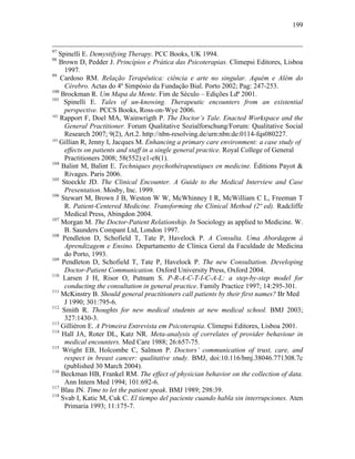 199
97
Spinelli E. Demystifying Therapy. PCC Books, UK 1994.
98
Brown D, Pedder J. Princípios e Prática das Psicoterapias. Climepsi Editores, Lisboa
1997.
99
Cardoso RM. Relação Terapêutica: ciência e arte no singular. Aquém e Além do
Cérebro. Actas do 4º Simpósio da Fundação Bial. Porto 2002; Pag: 247-253.
100
Brockman R. Um Mapa da Mente. Fim de Século – Edições Ldª 2001.
101
Spinelli E. Tales of un-knowing. Therapeutic encounters from an existential
perspective. PCCS Books, Ross-on-Wye 2006.
102
Rapport F, Doel MA, Wainwrigth P. The Doctor’s Tale. Enacted Workspace and the
General Practitioner. Forum Qualitative Sozialforschung/Forum: Qualitative Social
Research 2007; 9(2), Art.2. http://nbn-resolving.de/urn:nbn:de:0114-fqs080227.
103
Gillian R, Jenny I, Jacques M. Enhancing a primary care environment: a case study of
effects on patients and staff in a single general practice. Royal College of General
Practitioners 2008; 58(552):e1-e8(1).
104
Balint M, Balint E. Techniques psychothérapeutiques en medicine. Éditions Payot &
Rivages. Paris 2006.
105
Stoeckle JD. The Clinical Encounter. A Guide to the Medical Interview and Case
Presentation. Mosby, Inc. 1999.
106
Stewart M, Brown J B, Weston W W, McWhinney I R, McWilliam C L, Freeman T
R. Patient-Centered Medicine. Transforming the Clinical Method (2ª ed). Radcliffe
Medical Press, Abingdon 2004.
107
Morgan M. The Doctor-Patient Relationship. In Sociology as applied to Medicine. W.
B. Saunders Compant Ltd, London 1997.
108
Pendleton D, Schofield T, Tate P, Havelock P. A Consulta. Uma Abordagem à
Aprendizagem e Ensino. Departamento de Clínica Geral da Faculdade de Medicina
do Porto, 1993.
109
Pendleton D, Schofield T, Tate P, Havelock P. The new Consultation. Developing
Doctor-Patient Communication. Oxford University Press, Oxford 2004.
110
Larsen J H, Risor O, Putnam S. P-R-A-C-T-I-C-A-L: a step-by-step model for
conducting the consultation in general practice. Family Practice 1997; 14:295-301.
111
McKinstry B. Should general practitioners call patients by their first names? Br Med
J 1990; 301:795-6.
112
Smith R. Thoughts for new medical students at new medical school. BMJ 2003;
327:1430-3.
113
Gilliéron E. A Primeira Entrevista em Psicoterapia. Climepsi Editores, Lisboa 2001.
114
Hall JA, Roter DL, Katz NR. Meta-analysis of correlates of provider behaviour in
medical encounters. Med Care 1988; 26:657-75.
115
Wright EB, Holcombe C, Salmon P. Doctors’ communication of trust, care, and
respect in breast cancer: qualitative study. BMJ, doi:10.116/bmj.38046.771308.7c
(published 30 March 2004).
116
Beckman HB, Frankel RM. The effect of physician behavior on the collection of data.
Ann Intern Med 1994; 101:692-6.
117
Blau JN. Time to let the patient speak. BMJ 1989; 298:39.
118
Svab I, Katic M, Cuk C. El tiempo del paciente cuando habla sin interrupciones. Aten
Primaria 1993; 11:175-7.
 