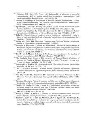 202
161
DiMatteo MR, Hays RD, Prince LM. Relationship of physician’s nonverbal
communication skill to patient satisfaction appointment noncompliance, and
physician workload. Health Psychol 1986; 5(6):581-94.
162
Handley M, MacGregor K, Schlilinguer D. Sharifi C, Wong S, Bodenheimer T. Using
Acton Plans to Help Primary Care Patients Adopt Healthy Behaviors: A Descriptive
Study. J Am Board Fam Med 2006; 19:224-31.
163
Speedling EJ, Rose DN. Building an Effective Doctor-Patient Relationship: From
Patient Satisfaction to Patient Participation. Soc Sci Med 1985; 21(2):115-20.
164
Kaplan SH, Greenfield S, Ware, JE. Assessing the Effects of Physician-Patient
Interactions on the Outcomes of Chronic Disease. Med Care 1989; 27:S110-27.
165
Baker R. Characteristics of practices, general practitioners and patients related to
levels of patients related to levels of patients’ satisfaction with consultations. Br J
Gen Pract 1996; 46:601-5.
166
Buller MK, Buller DB. Physicians Communication Style and Patient Satisfaction.
Journal of Health and Social Behaviour 1987; 28:375-88.
167
Zachariae R, Pedersen CG, Jensen AB, Ehrnrooth E, Rossen PB, von der Maase H.
Association of perceived physician communication style with patient satisfaction,
distress, cancer-related self-efficacy, and perceived control over the disease. British
Journal of Cancer 2003; 88:658-65.
168
Bird J, Hall A, Maguire P, Heavy A. Workshops for consultants on the teaching of
clinical communication skills. Medical Education 1993; 27:181-5.
169
The Headache Study Group of The University of Western Ontario. Predictors of
Outcome in Headache Patients Presenting to Family Physicians – a one year
Prospective Study. Headache 1986; 26:285-94.
170
Fitzpatrick RM, Hopkins AP e Harvard-Watts O. Effects of referral to a specialist for
headache. J R Soc Med 1983; 76:112-5.
171
Orth JE, Stiles WB, Scherwitz L e outros. Patient exposition and provider explanation
in routine interviews and hypertensive patients’ blood pressure control. Health Psych
1987; 6:29.
172
Inui TS, Yourtee EL, Williamson JW. Improved Outcomes in Hypertension After
Physician Tutorials. A Controlled Trial. Annals of Internal Medicine 1976; 84:646-
651.
173
Schulman BL. Active Patient Orientation and Outcomes in Hypertensive Treatment.
Application of a Socio-Organizational Perspective. Medical Care 1979; 3:267-80.
174
Winkley K, Landau S, Eisler I, Ismail K. Psychological interventions to improve
glycaemic control in patients with type 1 diabetes: systemic review and meta-
analysis of randomised controlled trials. BMJ 2006,
DOI:10.1136/bmj.38874.652569.55.
175
Lilly CM, Sonna LA, Haley KJ, Massaro AF. Intensive communication: Four-year
follow-up from a clinical practice study. Crit Care Med 2003; 31:S394-99.
176
Smith RC, Lyles JS, Mettler JA, Marshall AA, Van Egeren LF, Stoffelmayr BE,
Osborn GG e Shebroe V. A strategy for improving patient satisfaction by the
intensive training of residents in psychosocial medicine: a controlled, randomized
study. Acad Med 1995; 70(8(:729-32.
 