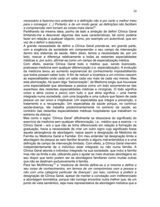 30
necessário é fazermo-nos entender e a definição não é por certo o melhor meio
para o conseguir. (...) Portanto, e de um modo geral, as definições não facilitam
a compreensão nem tornam as coisas mais claras9
”.
Partilhando da mesma ideia, ponho de lado a ambição de definir Clínica Geral
limitando-me a descrever algumas das suas características, tal como poderia
fazer em relação a qualquer objecto, como, por exemplo um automóvel, que em
vez de o definir o descrevia.
A grande necessidade de definir a Clínica Geral prende-se, em grande parte,
com a exigência da sociedade em compreender o seu campo de intervenção
dentro dos sistemas de saúde. Além disso, temos a necessidade de, por um
lado, marcar a diferença relativamente a todas as restantes especialidades
médicas e, por outro, afirmar-se como um campo de especialização médica.
Com efeito, exercia Clínica Geral todo o médico que, sendo licenciado,
praticasse medicina sem qualquer diferenciação (i.e. especialização). A evolução
da medicina levou ao aumento exponencial do conhecimento impossibilitando
que todos possam saber tudo. A fim de reduzir a incerteza a um mínimo nascem
as especialidades onde cada um sabe cada vez mais de cada vez menos. Mas
esta atomização, há quem diga “balcanização”, da Medicina exigiu que houvesse
uma especialidade que abordasse a pessoa como um todo socorrendo-se das
expertises das restantes especialidades médicas e cirúrgicas. O todo significa
corpo e alma (soma e psico) com tudo o que alma significa – uma mente
integrada numa sociedade, com uma biografia e uma cultura que fazem de cada
pessoa um ser único e irreplicável. Um especialista que integre a prevenção, o
tratamento e a recuperação. Um especialista da saúde porque, no contínuo
saúde-doença, ele trabalha predominantemente no extremo da saúde, ao
contrário das restantes especialidades médicas hospitalares que trabalham no
extremo da doença.
Mas como o signo “Clínica Geral” dificilmente se dissociava do significado do
exercício da medicina sem qualquer diferenciação, i.e., médico que a exercia – o
Clínico Geral – era o que não se tinha diferenciado em relação à formação de
graduação, havia a necessidade de criar um outro signo cujo significado fosse
aquela abrangência de abordagem, nasce assim a designação de Medicina de
Família ou Medicina Geral e Familiar. Em meu entender tal designação limita a
abordagem da pessoa ao seio familiar levando a alguns mal-entendidos e a uma
definição de campo de intervenção limitado. Com efeito, a Clínica Geral intervém
independentemente de o indivíduo estar integrado ou não numa família. A
Clínica Geral aborda o individuo integrado na sua sociedade, que inclui a família
mas não se limita a ela, utilizando para o ajudar as mais diversas abordagens ao
seu dispor que tanto podem ser as abordagens familiares como muitas outras
que não se destinam exclusivamente à família.
Para Ian McWhinney10
a “medicina de família define-se a si mesma e define o
seu corpo de conhecimentos, em termos de um compromisso com a pessoa e
não com uma categoria particular de doenças”, por isso, continuo a preferir a
designação de Clínica Geral, apesar de manter a conotação com indiferenciado
e abordagem biomédica, porque não consigo encontrar outra melhor que, de um
ponto de vista semântico, seja mais representativa da abordagem holística que a
 