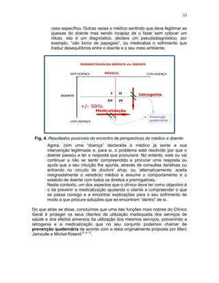 33
caso específico. Outras vezes o médico sentindo que deve legitimar as
queixas do doente mas sendo incapaz de o fazer sem colocar um
rótulo, isto é um diagnóstico, declara um pseudodiagnóstico, por
exemplo, “são bicos de papagaio”, ou medicaliza o sofrimento que
traduz desequilíbrios entre o doente e o seu meio ambiente.
Fig. 4. Resultados possíveis do encontro de perspectivas do médico e doente.
Agora, com uma “doença” declarada o médico já sente a sua
intervenção legitimada e, para si, o problema está resolvido por que o
doente passou a ter a resposta que procurava. No entanto, este ou vai
continuar a não se sentir compreendido e procurar uma resposta ou
ajuda que a seu intuição lhe aponta, através de consultas iterativas ou
entrando no circuito de doctors’ shop, ou, alternativamente, aceita
resignadamente o veredicto médico e assume o comportamento e o
estatuto de doente com todos os direitos e prerrogativas.
Neste contexto, um dos aspectos que o clínico deve ter como objectivo é
o de prevenir a medicalização ajudando o cliente a compreender o que
se passa consigo e a encontrar explicações para o seu sofrimento de
modo a que procure soluções que se encontram “dentro” de si.
Do que atrás se disse, concluímos que uma das funções mais nobres do Clínico
Geral é proteger os seus clientes da utilização inadequada dos serviços de
saúde e dos efeitos adversos da utilização dos mesmos serviços, prevenindo a
iatrogenia e a medicalização que no seu conjunto podemos chamar de
prevenção quaternária de acordo com a ideia originalmente proposta por Marc
Jamoulle e Michel Roland12 e 13
.
 