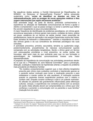 34
Na sequência destes autores, o Comité Internacional de Classificações, da
WONCA*
, no Dictionary of General/Family Practice14
, define prevenção
quaternária como: “acção de identificar os doentes em risco de
sobremedicalização, para os proteger de novas agressões médicas e lhes
sugerir intervenções que sejam eticamente aceitáveis”†
.
Esta actividade exige, da parte do técnico, profundos conhecimentos e
experiência na utilização de habilidades comunicacionais de forma a ajudar o
cliente a compreender o que se passa consigo e a tomar o caminho que melhor
lhe convém respeitando os seus circunstancialismos.
A maior frequência de identificação de problemas psicológicos, em clínica geral,
encontra-se associada a clínicos gerais mais jovens, unidades de treino, prática
em grupo, existência de um técnico de saúde mental, maior prescrição de
antidepressivos, taxas de vacinação e de exames Papanicolau acima das metas.
Estes achados de Ashworth e colaboradores15
indiciam a importância do treino
dos clínicos gerais e da sua consciência da dimensão psicológica nas suas
consultas.
A actividade preventiva, primária, secundária, terciária ou quaternária exige,
predominantemente, procedimentos de natureza comunicacional quando
comparada com as actividades terapêuticas. Sendo o clínico geral um técnico
com preocupações prioritárias a nível preventivo, se outras razões não
houvesse, esta seria mais do que suficiente para que na sua formação a
aprendizagem de habilidades comunicacionais tivesse uma maior
representatividade.
A propósito da importância da comunicação nas actividades preventivas atente-
se no que diz o 7ºRelatório do Joint National Committee16
para a prevenção,
detecção, avaliação e tratamento da hipertensão arterial, a respeito do problema
mais prevalente em Medicina Familiar:
“Os modelos comportamentais sugerem que a mais efectiva terapêutica
prescrita pelo clínico mais cuidadoso controlará a hipertensão apenas se
o paciente estiver motivado para tomar a medicação prescrita e para
estabelecer e manter estilos de vida saudáveis. A motivação aumenta
quando os pacientes tiveram experiências positivas com o médico e
confiam nele. Empatia constrói confiança e esta é um potente motivador.
As atitudes do paciente são grandemente influenciadas pelas diferenças
culturais, crenças, e experiências nos contactos prévios com os serviços
de saúde. Estas atitudes devem ser compreendidas se o clínico quer criar
confiança e aumentar a comunicação com os pacientes e suas famílias”
(tradução livre do autor).
*
WONCA, World Organization of National Colleges, Academies and Academic Associations of General
Practitioners/Family Physicians ou, simplesmente, World Organization of Family Doctors.
†
Tradução livre do autor. No original: “Quaternary prevention: action taken to identify patients at risk of
overmedication, to protect them from new medical invasion, and to suggest to them interventions that are
ethically acceptable.
 