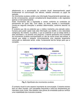 39
afastamento ou a aproximação do contacto visual, desempenhando papel
fundamental na comunicação dos afectos, estados amorosos ou jogos de
sedução.
Os movimentos oculares contêm uma informação frequentemente ignorada que,
de tão omnipresentes, passam completamente despercebidos e são registados
apenas a nível subconsciente.
Estes movimentos são a expressão e variam conforme os conteúdos do
pensamento de quem fala. Com efeito, os olhos, durante a conversação,
movem-se segundo direcções e sentidos determinados, conforme descrito na
figura 5.
É evidente que não se pretende que o médico mantenha uma atenção sobre-
humana para poder captar toda esta informação que desfila a uma velocidade
vertiginosa. No entanto, na prática, o que se pretende é que se esteja atento a
esta actividade e, se perante uma pergunta, o doente apresenta uma sucessão
de movimentos oculares acompanhados ou não de outros sinais não-verbais, é
natural que esteja a preparar minuciosamente uma resposta largamente
censurada ou elaborada sendo, então, fundamental dar-lhe tempo para que a
complete.
Fig. 5. Significado dos movimentos oculares.
O contacto visual é outro aspecto importante da comunicação. O doente ansioso
terá um olhar inquieto, com piscadelas frequentes e olha-nos directamente por
intervalos muito curtos. Nos estados mais graves de ansiedade pode-se verificar
uma instabilidade dos músculos oculares.
 