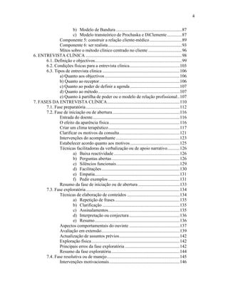 4
b) Modelo de Bandura ...........................................................87
c) Modelo transteórico de Prochaska e DiClemente .............87
Componente 5: construir a relação cliente-médico.............................89
Componente 6: ser realista..................................................................93
Mitos sobre o método clínico centrado no cliente ..............................96
6. ENTREVISTA CLÍNICA ......................................................................................98
6.1. Definição e objectivos..............................................................................99
6.2. Condições físicas para a entrevista clínica.............................................103
6.3. Tipos de entrevista clinica .....................................................................106
a) Quanto aos objectivos...................................................................106
b) Quanto ao receptor........................................................................106
c) Quanto ao poder de definir a agenda ............................................107
d) Quanto ao método.........................................................................107
e) Quanto à partilha de poder ou o modelo de relação profissional..107
7. FASES DA ENTREVISTA CLÍNICA.................................................................110
7.1. Fase preparatória....................................................................................112
7.2. Fase de iniciação ou de abertura............................................................116
Entrada do doente..............................................................................116
O efeito da aparência física...............................................................116
Criar um clima terapêutico................................................................117
Clarificar os motivos da consulta......................................................121
Intervenções do acompanhante .........................................................123
Estabelecer acordo quanto aos motivos ............................................125
Técnicas facilitadoras da verbalização ou de apoio narrativo...........126
a) Baixa reactividade...........................................................126
b) Perguntas abertas.............................................................126
c) Silêncios funcionais.........................................................129
d) Facilitações......................................................................130
e) Empatia............................................................................131
f) Pedir exemplos ................................................................131
Resumo da fase de iniciação ou de abertura .....................................133
7.3. Fase exploratória....................................................................................134
Técnicas de elaboração de conteúdos ...............................................134
a) Repetição de frases..........................................................135
b) Clarificação .....................................................................135
c) Assinalamentos................................................................135
d) Interpretação ou conjectura .............................................136
e) Resumo............................................................................136
Aspectos comportamentais do ouvinte .............................................137
Avaliação em extensão......................................................................139
Actualização de assuntos prévios......................................................142
Exploração física...............................................................................142
Principais erros da fase exploratória .................................................142
Resumo da fase exploratória.............................................................144
7.4. Fase resolutiva ou de manejo.................................................................145
Intervenções motivacionais...............................................................146
 