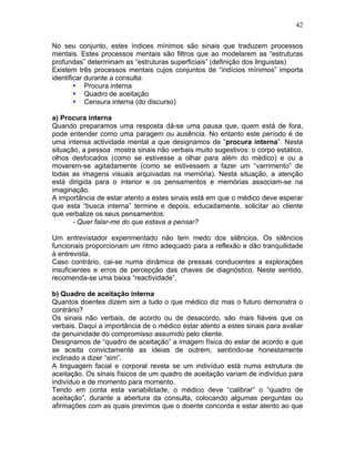 42
No seu conjunto, estes índices mínimos são sinais que traduzem processos
mentais. Estes processos mentais são filtros que ao modelarem as “estruturas
profundas” determinam as “estruturas superficiais” (definição dos linguistas)
Existem três processos mentais cujos conjuntos de “indícios mínimos” importa
identificar durante a consulta:
• Procura interna
• Quadro de aceitação
• Censura interna (do discurso)
a) Procura interna
Quando preparamos uma resposta dá-se uma pausa que, quem está de fora,
pode entender como uma paragem ou ausência. No entanto este período é de
uma intensa actividade mental a que designamos de “procura interna”. Nesta
situação, a pessoa mostra sinais não verbais muito sugestivos: o corpo estático,
olhos desfocados (como se estivesse a olhar para além do médico) e ou a
moverem-se agitadamente (como se estivessem a fazer um “varrimento” de
todas as imagens visuais arquivadas na memória). Nesta situação, a atenção
está dirigida para o interior e os pensamentos e memórias associam-se na
imaginação.
A importância de estar atento a estes sinais está em que o médico deve esperar
que esta “busca interna” termine e depois, educadamente, solicitar ao cliente
que verbalize os seus pensamentos:
- Quer falar-me do que estava a pensar?
Um entrevistador experimentado não tem medo dos silêncios. Os silêncios
funcionais proporcionam um ritmo adequado para a reflexão e dão tranquilidade
à entrevista.
Caso contrário, cai-se numa dinâmica de pressas conducentes a explorações
insuficientes e erros de percepção das chaves de diagnóstico. Neste sentido,
recomenda-se uma baixa “reactividade”.
b) Quadro de aceitação interna
Quantos doentes dizem sim a tudo o que médico diz mas o futuro demonstra o
contrário?
Os sinais não verbais, de acordo ou de desacordo, são mais fiáveis que os
verbais. Daqui a importância de o médico estar atento a estes sinais para avaliar
da genuinidade do compromisso assumido pelo cliente.
Designamos de “quadro de aceitação” a imagem física do estar de acordo e que
se aceita convictamente as ideias de outrem, sentindo-se honestamente
inclinado a dizer “sim”.
A linguagem facial e corporal revela se um indivíduo está numa estrutura de
aceitação. Os sinais físicos de um quadro de aceitação variam de indivíduo para
indivíduo e de momento para momento.
Tendo em conta esta variabilidade, o médico deve “calibrar” o “quadro de
aceitação”, durante a abertura da consulta, colocando algumas perguntas ou
afirmações com as quais previmos que o doente concorda e estar atento ao que
 