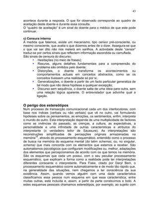 43
acontece durante a resposta. O que for observado corresponde ao quadro de
aceitação deste doente e durante essa consulta.
O “quadro de aceitação” é um sinal do doente para o médico de que este pode
continuar.
c) Censura interna
À medida que falamos, existe um mecanismo, tipo censor pré-consciente, ou
mesmo consciente, que avalia o que dizemos antes de o dizer. Assegura-se que
o que vai ser dito não nos meterá em sarilhos. A actividade deste “censor”
traduz-se por certos sinais que reflectem informação escondida ou camuflada.
São sinais de censura do discurso:
• Hesitações (no meio de frases);
• Rasuras, alguns detalhes fundamentais para a compreensão do
problema são omitidos pelo doente;
• Distorções, o doente transforma os acontecimentos ou
comportamentos actuais em conceitos abstractos, como se os
conceitos tivessem uma realidade só por si;
• Generalizações, o doente a partir de um facto particular generaliza de
tal modo que não deixa hipótese a qualquer excepção;
• Discurso sem sequência, o doente salta de uma ideia para outra, sem
uma relação lógica aparente. O entrevistador que adivinhe qual a
ligação.
O perigo dos estereótipos
Num processo de transacção comunicacional cada um dos interlocutores, com
base nos índices (verbais ou não verbais) que vê no outro, vai formulando
hipóteses sobre os pensamentos, as emoções, os sentimentos, enfim, interpreta
o mundo do outro. Esta interpretação depende de uma multiplicidade de factores
como as vivências do passado, as crenças, a cultura, as expectativas, a
personalidade e uma infinidade de outras características e atributos do
interpretante (o verdadeiro leitor de Saussure). As interpretações são
reconstruções simplificadas de percepções originais armazenadas na
memória18
, através do processamento esquemático, entendido como o processo
de busca na memória do esquema mental (do latim schemas, ou, no singular,
schema) que mais concorda com os elementos que estamos a receber. São
automatismos psicológicos que configuram modificações ou, melhor, adaptações
dos elementos que percepcionamos de acordo com os que temos na memória.
São os esquemas que cada um possui, com o seu peculiar processamento
esquemático, que explicam a forma como a realidade pode ter interpretações
diferentes consoante o interpretante. Para Fiske, citado por Daryl Bem, o
processamento esquemático ocorre automaticamente e de modo tão rápido que,
na generalidade das situações, nem chegamos a ter consciência da sua
existência. Assim, quando vemos alguém com uma dada característica
classificamos essa pessoa num esquema em que essa característica, entre
muitas outras, está incluída e, assim, a partir da parte construímos o todo. A
estes esquemas pessoais chamamos estereótipos, por exemplo, ao sujeito com
 