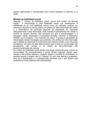 46
sempre relativizadas e consideradas como meras hipóteses a confirmar ou a
negar.
Modelo de habilidade social
Segundo o “modelo de habilidade social” (social skill model), de Michael
Argyle19
, a comunicação é uma habilidade social cujo desempenho é
semelhante ao de uma habilidade motora como, por exemplo, conduzir um
automóvel. Quando se conduz temos um sistema de retro-informação não verbal
e o desempenho da condução depende da capacidade de responder
adequadamente a essa informação. Esta resposta é parcialmente não verbal. O
mesmo se observa durante uma conversa, em que a para-linguagem e a
linguagem verbal, associadas a enunciados emitidos, informam o interlocutor
receptor que é chegado o seu momento de intervir. É graças à capacidade de
interpretação destas mensagens para-verbais e não verbais de retro-informação
que o dialogo se desenrola de modo fluido sem tempos mortos e sem discursos
simultâneos. Os actos de fala determinantes para o êxito da conversação são
parcialmente não verbais e os canais de retro-informação são
predominantemente não verbais.
Do modelo de habilidade social resulta uma ilação importante para o treino da
comunicação. Os comportamentos a corrigir contêm aspectos verbais, para-
verbais e não verbais reflexos e, portanto, exigem a tomada de consciência, só
possível quando o próprio não é o “fazedor” do acto mas apenas o analisador.
Para tal a teatralização e a videogravação permitem que o self fazedor seja
analisado de modo objectivo pelo self psicólogo.
 