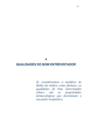 47
4
QUALIDADES DO BOM ENTREVISTADOR
Se considerarmos a metáfora de
Balint do médico como fármaco, as
qualidades do bom entrevistador
clínico são as propriedades
farmacológicas que determinam o
seu poder terapêutico.
 