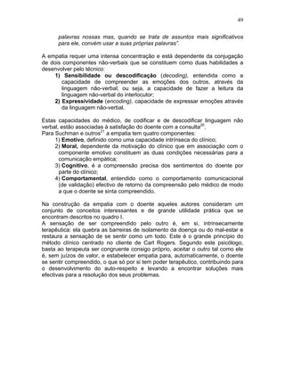 49
palavras nossas mas, quando se trata de assuntos mais significativos
para ele, convém usar a suas próprias palavras”.
A empatia requer uma intensa concentração e está dependente da conjugação
de dois componentes não-verbais que se constituem como duas habilidades a
desenvolver pelo técnico:
1) Sensibilidade ou descodificação (decoding), entendida como a
capacidade de compreender as emoções dos outros, através da
linguagem não-verbal, ou seja, a capacidade de fazer a leitura da
linguagem não-verbal do interlocutor;
2) Expressividade (encoding), capacidade de expressar emoções através
da linguagem não-verbal.
Estas capacidades do médico, de codificar e de descodificar linguagem não
verbal, estão associadas à satisfação do doente com a consulta20
.
Para Suchman e outros21
a empatia tem quatro componentes:
1) Emotivo, definido como uma capacidade intrínseca do clínico;
2) Moral, dependente da motivação do clínico que em associação com o
componente emotivo constituem as duas condições necessárias para a
comunicação empática;
3) Cognitivo, é a compreensão precisa dos sentimentos do doente por
parte do clínico;
4) Comportamental, entendido como o comportamento comunicacional
(de validação) efectivo de retorno da compreensão pelo médico de modo
a que o doente se sinta compreendido.
Na construção da empatia com o doente aqueles autores consideram um
conjunto de conceitos interessantes e de grande utilidade prática que se
encontram descritos no quadro I.
A sensação de ser compreendido pelo outro é, em si, intrinsecamente
terapêutica: ela quebra as barreiras de isolamento da doença ou do mal-estar e
restaura a sensação de se sentir como um todo. Este é o grande princípio do
método clínico centrado no cliente de Carl Rogers. Segundo este psicólogo,
basta ao terapeuta ser congruente consigo próprio, aceitar o outro tal como ele
é, sem juízos de valor, e estabelecer empatia para, automaticamente, o doente
se sentir compreendido, o que só por si tem poder terapêutico, contribuindo para
o desenvolvimento do auto-respeito e levando a encontrar soluções mais
efectivas para a resolução dos seus problemas.
 