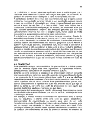 51
da cordialidade no entanto, deve ser equilibrado entre o suficiente para que o
cliente se sinta o centro da consulta sem chegar ao exagero de o intimidar, ao
ponto de lhe criar mal-estar e desejo de lá sair o mais depressa possível.
A cordialidade também deve evitar cair nos maneirismos que a façam parecer
artificial ou representação tornando ridícula e sem significado qualquer mesura
e, com ela, o médico é interpretado pelo cliente como profissional que procura
seduzir e capaz de ser falso. É o “soa a falso”. Quem tenta bajular usa a
cordialidade como arma de manipulação, no entanto, por muito bom actor que
seja, existem componentes próprios das emoções genuínas que não são
voluntariamente imitáveis mas que o receptor capta, muitas vezes de modo
inconsciente e que percepciona como mal-estar ou incómodo.
A própria forma como o clínico se veste é uma forma de comunicar. Através do
vestuário transmite-se o tipo de pessoa que é e o modo como respeita os outros
e, no cenário da consulta, os doentes. As opiniões dos doentes acerca do modo
como se vestem são determinadas pela tradição, geografia e cultura. Kersnik e
outros22
, num estudo esloveno, encontraram 70% dos doentes a apreciarem o
vestuário formal e 53% consideram a bata como o único vestuário aceitável.
Contudo, a opinião dos doentes depende muito do tipo de médico que têm como
padrão, enquanto que os que usam vestuário formal valorizam mais este, os que
tem vestuário informal tem maior admiração pelos que usam bata. De qualquer
modo, a bata aumenta a aparência profissional, autoritária e científica e, alguns
estudos demonstram que o grau de confiança no médico aumenta com o uso de
bata.
4.3. CONCREÇÃO
Esta qualidade é exigida pela consciência de que o médico e o doente podem
usar os mesmos signos mas com significados e significantes diversos,
consequência da consulta ser um encontro entre duas culturas.
Entende-se como concreção a capacidade do entrevistador estar em constante
interrogação sobre se os termos que está a usar são compreendidos pelo cliente
e se o que este diz é claro e entendido de igual modo. É a arte de clarificar
conceitos abstractos e confusos. Cabe dentro deste conceito a capacidade de
definir objectivos mútuos para a consulta. Esta qualidade envolve, por um lado,
colocar constantemente a hipótese de o outro não entender aquilo que digo tal
como eu penso e, por outro, não partir do pressuposto de que aquilo que
ouvimos do cliente é aquilo que realmente ele quis dizer.
Os processos de transacção numa relação interpessoal desenvolvem-se numa
sequência de colocação de hipóteses que importa verificar, se desejamos uma
comunicação eficiente.
Por exemplo, o médico introduz na entrevista um determinado tema e verifica
que, na sequência, o cliente emite uma série de gestos adaptadores,
acompanhados de movimentação na cadeira para além de um certo
humedecimento ocular. Perante estes índices, coloca a hipótese de aquele tema
ser um assunto que desperta no cliente um certo estado emocional. Pode
prosseguir a interacção partindo dessa hipótese não verificada correndo o risco
de construir um entendimento em cima de premissas erradas. No entanto, se
 