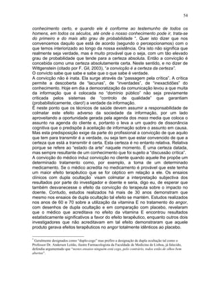 54
conhecimento certo, e quando ele é conforme ao testemunho de todos os
homens, em todos os séculos, até onde o nosso conhecimento pode ir, trata-se
do primeiro e do mais alto grau de probabilidade “. Quer isto dizer que nos
convencemos daquilo que está de acordo (segundo o percepcionamos) com o
que temos interiorizado ao longo da nossa existência. Ora isto não significa que
realmente seja verdade, mas é muito provável que o seja, com um tão elevado
grau de probabilidade que tende para a certeza absoluta. Então a convicção é
concebida como uma certeza absolutamente certa. Neste sentido, e no dizer de
Wittgenstein (citado por F. Gil, 2003), “a convicção é a certeza da certeza”.
O convicto sabe que sabe e sabe que o que sabe é verdade.
A convicção não é inata. Ela surge através da “passagem pela crítica”. A crítica
permite a descoberta de “lacunas”, de “inverdades”, de “inexactidões” do
conhecimento. Hoje em dia a democratização da comunicação levou a que muita
da informação que é colocada no “domínio público” não seja previamente
criticada pelos sistemas de “controlo de qualidade” que garantiam
(probabilisticamente, claro!) a verdade da informação.
É neste ponto que os técnicos de saúde devem assumir a responsabilidade de
colmatar este efeito adverso da sociedade da informação, por um lado
aproveitando a oportunidade gerada pela agenda dos mass media que coloca o
assunto na agenda do cliente e, portanto o leva a um quadro de dissonância
cognitiva que o predispõe à aceitação de informação sobre o assunto em causa.
Mas esta predisposição exige da parte do profissional a convicção de que aquilo
que tem para transmitir é a verdade, ou seja tem que estar convencido de que a
certeza que está a transmitir é certa. Esta certeza é no entanto relativa. Relativa
porque se refere ao “estado da arte” naquele momento. É uma certeza datada,
mas sempre resultante de um conhecimento que foi sujeito a “discussão crítica”.
A convicção do médico induz convicção no cliente quando aquele lhe propõe um
determinado tratamento como, por exemplo, a toma de um determinado
medicamento. Se o médico acredita no medicamento é provável que este tenha
um maior efeito terapêutico que se for céptico em relação a ele. Os ensaios
clínicos com dupla ocultação*
visam colmatar a interpretação subjectiva dos
resultados por parte do investigador e doente e seria, digo eu, de esperar que
também desvanecesse o efeito da convicção do terapeuta sobre o impacto no
doente. Contudo, estudos realizados há mais de 30 anos demonstram que
mesmo nos ensaios de dupla ocultação tal efeito se mantém. Estudos realizados
nos anos de 60 e 70 sobre a utilização da vitamina E no tratamento do angor,
com desenhos de dupla ocultação e em comparação com placebo, revelaram
que o médico que acreditava no efeito da vitamina E encontrou resultados
estatisticamente significativos a favor do efeito terapêutico, enquanto outros dois
investigadores que não acreditavam em tal efeito demonstraram que aquele
produto gerava efeitos terapêuticos no angor totalmente idênticos ao placebo.
*
Geralmente designados como “duplo-cego” mas prefiro a designação de dupla ocultação tal como o
Professor Dr. Andersen Leitão, ilustre Farmacologista da Faculdade de Medicina de Lisboa, já falecido,
defendia argumentado que “nestes ensaios ninguém está cego, pelo contrário, todos estão de olhos bem
abertos”.
 