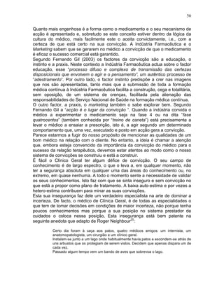 56
Quanto mais engenhosa é a forma como o medicamento e o seu mecanismo de
acção é apresentado e, sobretudo se este conceito estiver dentro da lógica da
cultura do médico, mais facilmente este o aceita convictamente, i.e., com a
certeza de que está certo na sua convicção. A Indústria Farmacêutica e o
Marketing sabem que se gerarem no médico a convicção de que o medicamento
é eficaz o sucesso comercial está garantido.
Segundo Fernando Gil (2003) os factores da convicção são a educação, o
instinto e a praxis. Neste contexto a Indústria Farmacêutica actua sobre o factor
educação, esse “processo difuso e complexo de transmissão das certezas
disposicionais que envolvem o agir e o pensamento”, um autêntico processo de
“adestramento”. Por outro lado, o factor instinto predispõe a crer nas imagens
que nos são apresentadas, tanto mais que a submissão de toda a formação
médica contínua à Indústria Farmacêutica facilita a construção, cega e totalitária,
sem oposição, de um sistema de crenças, facilitada pela alienação das
responsabilidades do Serviço Nacional de Saúde na formação médica contínua.
O outro factor, a praxis, o marketing também o sabe explorar bem. Segundo
Fernando Gil a “acção é o lugar da convicção “. Quando a indústria convida o
médico a experimentar o medicamento seja na fase 4 ou na dita “fase
quatrocentos” (também conhecida por “treino de caneta”) está precisamente a
levar o médico a ensaiar a prescrição, isto é, a agir segundo um determinado
comportamento que, uma vez, executado e posto em acção gera a convicção.
Parece estarmos a fugir do nosso propósito de mencionar as qualidades de um
bom médico na relação com o cliente. No entanto, a ideia é chamar a atenção
que, embora esteja convencido da importância da convicção do médico para o
sucesso da relação terapêutica, devemos estar atentos ao modo como o nosso
sistema de convicções se construiu e está a construir.
É fácil o Clínico Geral ter algum défice de convicção. O seu campo de
conhecimento é de largo espectro, o que o leva a, em qualquer momento, não
ter a segurança absoluta em qualquer uma das áreas do conhecimento ou, no
extremo, em quase nenhuma. A todo o momento sente a necessidade de validar
os seus conhecimentos. Isto faz com que se sinta inseguro e sem convicção no
que está a propor como plano de tratamento. A baixa auto-estima e por vezes a
hetero-estima contribuem para minar as suas convicções.
Esta sua insegurança faz dele um verdadeiro especialista na arte de dominar a
incerteza. De facto, o médico de Clínica Geral, é de todas as especialidades o
que tem de tomar decisões em condições de maior incerteza, não porque tenha
poucos conhecimentos mas porque a sua posição no sistema prestador de
cuidados o coloca nessa posição. Esta insegurança está bem patente na
seguinte anedota que adapto de Roger Neighbour25
:
Certo dia foram à caça aos patos, quatro médicos amigos: um internista, um
anatomopatologista, um cirurgião e um clínico geral.
Instalam-se junto a um lago onde habitualmente havia patos e escondem-se atrás de
uns arbustos que os protegiam de serem vistos. Decidem que apenas dispara um de
cada vez.
Passado algum tempo vem um bando de aves que sobrevoa o lago.
 