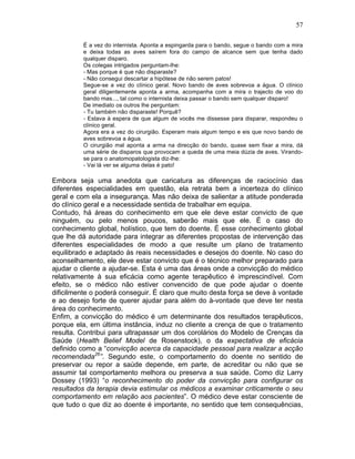 57
É a vez do internista. Aponta a espingarda para o bando, segue o bando com a mira
e deixa todas as aves saírem fora do campo de alcance sem que tenha dado
qualquer disparo.
Os colegas intrigados perguntam-lhe:
- Mas porque é que não disparaste?
- Não consegui descartar a hipótese de não serem patos!
Segue-se a vez do clínico geral. Novo bando de aves sobrevoa a água. O clínico
geral diligentemente aponta a arma, acompanha com a mira o trajecto de voo do
bando mas..., tal como o internista deixa passar o bando sem qualquer disparo!
De imediato os outros lhe perguntam:
- Tu também não disparaste! Porquê?
- Estava à espera de que algum de vocês me dissesse para disparar, respondeu o
clínico geral.
Agora era a vez do cirurgião. Esperam mais algum tempo e eis que novo bando de
aves sobrevoa a água.
O cirurgião mal aponta a arma na direcção do bando, quase sem fixar a mira, dá
uma série de disparos que provocam a queda de uma meia dúzia de aves. Virando-
se para o anatomopatologista diz-lhe:
- Vai lá ver se alguma delas é pato!
Embora seja uma anedota que caricatura as diferenças de raciocínio das
diferentes especialidades em questão, ela retrata bem a incerteza do clínico
geral e com ela a insegurança. Mas não deixa de salientar a atitude ponderada
do clínico geral e a necessidade sentida de trabalhar em equipa.
Contudo, há áreas do conhecimento em que ele deve estar convicto de que
ninguém, ou pelo menos poucos, saberão mais que ele. É o caso do
conhecimento global, holístico, que tem do doente. É esse conhecimento global
que lhe dá autoridade para integrar as diferentes propostas de intervenção das
diferentes especialidades de modo a que resulte um plano de tratamento
equilibrado e adaptado ás reais necessidades e desejos do doente. No caso do
aconselhamento, ele deve estar convicto que é o técnico melhor preparado para
ajudar o cliente a ajudar-se. Esta é uma das áreas onde a convicção do médico
relativamente à sua eficácia como agente terapêutico é imprescindível. Com
efeito, se o médico não estiver convencido de que pode ajudar o doente
dificilmente o poderá conseguir. É claro que muito desta força se deve à vontade
e ao desejo forte de querer ajudar para além do à-vontade que deve ter nesta
área do conhecimento.
Enfim, a convicção do médico é um determinante dos resultados terapêuticos,
porque ela, em última instância, induz no cliente a crença de que o tratamento
resulta. Contribui para ultrapassar um dos corolários do Modelo de Crenças da
Saúde (Health Belief Model de Rosenstock), o da expectativa de eficácia
definido como a “convicção acerca da capacidade pessoal para realizar a acção
recomendada26
”. Segundo este, o comportamento do doente no sentido de
preservar ou repor a saúde depende, em parte, de acreditar ou não que se
assumir tal comportamento melhora ou preserva a sua saúde. Como diz Larry
Dossey (1993) “o reconhecimento do poder da convicção para configurar os
resultados da terapia devia estimular os médicos a examinar criticamente o seu
comportamento em relação aos pacientes”. O médico deve estar consciente de
que tudo o que diz ao doente é importante, no sentido que tem consequências,
 