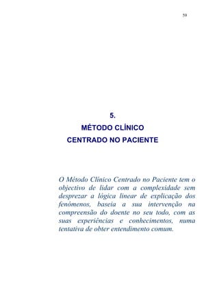 59
5.
MÉTODO CLÍNICO
CENTRADO NO PACIENTE
O Método Clínico Centrado no Paciente tem o
objectivo de lidar com a complexidade sem
desprezar a lógica linear de explicação dos
fenómenos, baseia a sua intervenção na
compreensão do doente no seu todo, com as
suas experiências e conhecimentos, numa
tentativa de obter entendimento comum.
 
