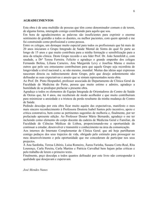 6
AGRADECIMENTOS
Esta obra é de uma multidão de pessoas que têm como denominador comum o de terem,
de alguma forma, interagido comigo contribuindo para aquilo que sou.
Em hora de agradecimentos as palavras são insuficientes para exprimir o enorme
sentimento de gratidão a todos os doentes, ou melhor pacientes, com quem aprendi e me
fui construindo como profissional e como pessoa.
Entre os colegas, um destaque muito especial para todos os profissionais que há mais de
20 anos iniciaram o Grupo Integrado de Saúde Mental de Sintra do qual fiz parte ao
longo de 15 anos e que muito contribuiu para a minha formação e sensibilização para a
área da relação clínica. Deste Grupo recordo o seu líder Prof. Dr. João Sennfeldt e, com
saudade, a Drª Teresa Ferreira. Felicito e agradeço o grande empenho dos colegas
Fernando Bolina, Liliana Carneiro, Ana Margarida Levy e Josefina Marau e muitos
outros que pelo seu entusiasmo contribuíram para que aquele Grupo seja recordista de
longevidade a nível nacional e, se não mesmo, mundial. Muitas das ideias aqui expressas
nasceram directa ou indirectamente deste Grupo, pelo que desejo ardentemente não
defraudar as suas expectativas e anseio que se sintam representados nesta obra.
Ao Prof. Dr. Pinto Hespanhol, professor associada do Departamento de Clínica Geral da
Faculdade de Medicina do Porto, pessoa que muito estimo e admiro, agradeço a
humildade de se predispor prefaciar a presente obra.
Agradeço a todos os elementos do Equipa Integrada de Orientadores do Centro de Saúde
de Oeiras que, há 4 anos, me receberam de modo acolhedor e que muito contribuíram
para minimizar a ansiedade e a tristeza da perda resultante da minha mudança de Centro
de Saúde.
Pedindo desculpa por esta obra ficar muito aquém das expectativas, manifesto o meu
mais sincero reconhecimento à Professora Doutora Isabel Santos pelo incentivo, apoio e
crítica construtiva, bem como as pertinentes sugestões de melhoria e, finalmente, por ter
prefaciado apresente edição. Ao Professor Doutor Mário Bernardo, agradeço o me ter
incluindo como elemento do corpo docente da cadeira de Medicina Geral e Familiar, da
Faculdade de Ciências Médicas de Lisboa, proporcionando-me a oportunidade de
continuar a estudar, desenvolver e transmitir o conhecimento na área da comunicação.
Aos internos do Internato Complementar de Clínica Geral, que até hoje partilharam
comigo pedaços dos seus trajectos de vida, obrigado pelo estimulo para prosseguir no
meu desenvolvimento e pela oportunidade que me concederam de participar nos seus
projectos.
À Ana Sardinha, Teresa Libório, Luísa Romeiro, Áurea Farinha, Susana Corte-Real, Rita
Lourenço, Carla Pereira, Carla Martins e Patrícia Carvalhal bem hajam pelas críticas e
pelo trabalho de lerem o primeiro texto.
Finalmente, peço desculpa a todos quantos defraudei por este livro não corresponder à
qualidade que desejavam e esperavam.
José Mendes Nunes
 