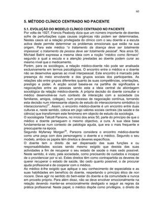 60
5. MÉTODO CLÍNICO CENTRADO NO PACIENTE
5.1. EVOLUÇÃO DO MODELO CLÍNICO CENTRADO NO PACIENTE
Por volta de 1927, Francis Peabody dizia que um número importante de doentes
sofre de perturbações cujas causas orgânicas não podem ser determinadas.
Nestes casos só a relação privilegiada do clínico com o seu doente e a escuta
activa deste permite determinar os problemas emocionais que estão na sua
origem. Para este médico “o tratamento da doença deve ser totalmente
impessoal; o tratamento da pessoa deve ser totalmente pessoal”. Nos anos 50,
Michael Balint expressa a mesma ideia com a noção “médico como fármaco”
segundo a qual a escuta e a atenção prestadas ao doente podem curar ao
mesmo nível que o medicamento.
Porém, para os sociólogos, a relação médico-doente não pode ser analisada
exclusivamente em termos psicológicos. O encontro entre o médico e o doente
não se desenvolve apenas ao nível interpessoal. Este encontro é marcado pela
presença do meio envolvente e dos grupos sociais dos participantes. As
relações são entre grupos diferentes quanto às suas competências, orientações,
prestígio e poder. A acção social baseia-se na partilha de significados e
negociações entre as pessoas sendo esta a ideia central da abordagem
sociológica da relação médico-doente. A própria decisão do doente consultar o
médico desenvolve-se num contexto de interacção com a sociedade (os
familiares, amigos, colegas), num processo de negociação contínua, tornando
esta decisão num interessante objecto de estudo do interaccionismo simbólico (o
interaccionismo)27
. Assim, o encontro médico-doente é um encontro entre duas
culturas e, neste sentido, coloca em jogo valores sociais centrais (da saúde e da
ciência) que transformam este fenómeno em objecto de estudo da sociologia.
O sociologista Talcott Parsons, no início dos anos 50, parte do princípio de que o
médico e doente perseguem o mesmo objectivo, a cura. A sua ideia base
fundamenta-se num contexto de patologia aguda, que era o mais frequente e
preocupante na época.
Segundo Myfanwy Morgan28
, Parsons considera o encontro médico-doente
como uma peça com dois personagens: o doente e o médico. Segundo o seu
modelo, ambos os papéis têm direitos e deveres específicos.
O doente tem o direito de ser dispensado das suas funções e ou
responsabilidades sociais sendo mesmo exigido que desista das suas
actividades a fim de recuperar o seu estado de saúde o mais cedo possível.
Neste sentido, é visto, pela sociedade, como precisando de cuidados e incapaz
de o providenciar por si só. Estes direitos têm como contrapartida os deveres de
querer recuperar o estado de saúde, tão cedo quanto possível, o de procurar
ajuda profissional e de cooperar com o médico.
Ao médico é-lhe exigido que aplique o seu conhecimento de especialista e as
suas habilidades em benefício do doente, respeitando o princípio ético de non
nocere. Deve agir no sentido do bem-estar do doente e da comunidade e nunca
em proveito próprio. Para além disso, não se deve envolver emocionalmente na
relação devendo manter-se emocionalmente desligado e seguir as regras da
prática profissional. Neste papel, o médico dispõe como privilégios, o direito de
 