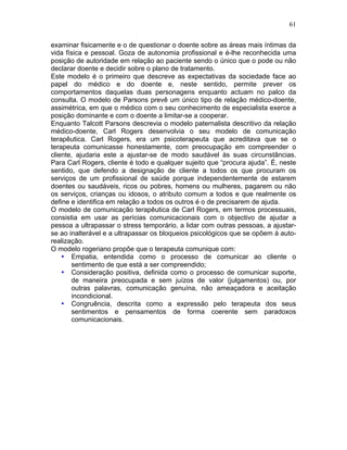 61
examinar fisicamente e o de questionar o doente sobre as áreas mais íntimas da
vida física e pessoal. Goza de autonomia profissional e é-lhe reconhecida uma
posição de autoridade em relação ao paciente sendo o único que o pode ou não
declarar doente e decidir sobre o plano de tratamento.
Este modelo é o primeiro que descreve as expectativas da sociedade face ao
papel do médico e do doente e, neste sentido, permite prever os
comportamentos daquelas duas personagens enquanto actuam no palco da
consulta. O modelo de Parsons prevê um único tipo de relação médico-doente,
assimétrica, em que o médico com o seu conhecimento de especialista exerce a
posição dominante e com o doente a limitar-se a cooperar.
Enquanto Talcott Parsons descrevia o modelo paternalista descritivo da relação
médico-doente, Carl Rogers desenvolvia o seu modelo de comunicação
terapêutica. Carl Rogers, era um psicoterapeuta que acreditava que se o
terapeuta comunicasse honestamente, com preocupação em compreender o
cliente, ajudaria este a ajustar-se de modo saudável às suas circunstâncias.
Para Carl Rogers, cliente é todo e qualquer sujeito que “procura ajuda”. É, neste
sentido, que defendo a designação de cliente a todos os que procuram os
serviços de um profissional de saúde porque independentemente de estarem
doentes ou saudáveis, ricos ou pobres, homens ou mulheres, pagarem ou não
os serviços, crianças ou idosos, o atributo comum a todos e que realmente os
define e identifica em relação a todos os outros é o de precisarem de ajuda.
O modelo de comunicação terapêutica de Carl Rogers, em termos processuais,
consistia em usar as perícias comunicacionais com o objectivo de ajudar a
pessoa a ultrapassar o stress temporário, a lidar com outras pessoas, a ajustar-
se ao inalterável e a ultrapassar os bloqueios psicológicos que se opõem à auto-
realização.
O modelo rogeriano propõe que o terapeuta comunique com:
• Empatia, entendida como o processo de comunicar ao cliente o
sentimento de que está a ser compreendido;
• Consideração positiva, definida como o processo de comunicar suporte,
de maneira preocupada e sem juízos de valor (julgamentos) ou, por
outras palavras, comunicação genuína, não ameaçadora e aceitação
incondicional.
• Congruência, descrita como a expressão pelo terapeuta dos seus
sentimentos e pensamentos de forma coerente sem paradoxos
comunicacionais.
 