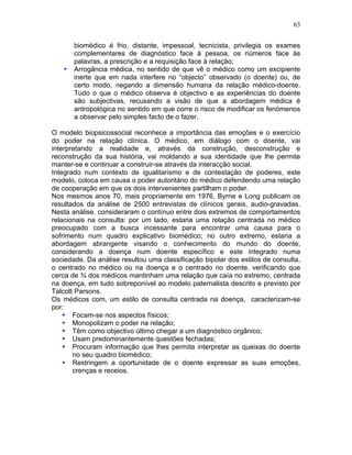63
biomédico é frio, distante, impessoal, tecnicista, privilegia os exames
complementares de diagnóstico face à pessoa, os números face às
palavras, a prescrição e a requisição face à relação;
• Arrogância médica, no sentido de que vê o médico como um excipiente
inerte que em nada interfere no “objecto” observado (o doente) ou, de
certo modo, negando a dimensão humana da relação médico-doente.
Tudo o que o médico observa é objectivo e as experiências do doente
são subjectivas, recusando a visão de que a abordagem médica é
antropológica no sentido em que corre o risco de modificar os fenómenos
a observar pelo simples facto de o fazer.
O modelo biopsicossocial reconhece a importância das emoções e o exercício
do poder na relação clínica. O médico, em diálogo com o doente, vai
interpretando a realidade e, através da construção, desconstrução e
reconstrução da sua história, vai moldando a sua identidade que lhe permite
manter-se e continuar a construir-se através da interacção social.
Integrado num contexto de igualitarismo e de contestação de poderes, este
modelo, coloca em causa o poder autoritário do médico defendendo uma relação
de cooperação em que os dois intervenientes partilham o poder.
Nos mesmos anos 70, mais propriamente em 1976, Byrne e Long publicam os
resultados da análise de 2500 entrevistas de clínicos gerais, audio-gravadas.
Nesta análise, consideraram o contínuo entre dois extremos de comportamentos
relacionais na consulta: por um lado, estaria uma relação centrada no médico
preocupado com a busca incessante para encontrar uma causa para o
sofrimento num quadro explicativo biomédico; no outro extremo, estaria a
abordagem abrangente visando o conhecimento do mundo do doente,
considerando a doença num doente específico e este integrado numa
sociedade. Da análise resultou uma classificação bipolar dos estilos de consulta,
o centrado no médico ou na doença e o centrado no doente, verificando que
cerca de ¾ dos médicos mantinham uma relação que caía no extremo, centrada
na doença, em tudo sobreponível ao modelo paternalista descrito e previsto por
Talcott Parsons.
Os médicos com, um estilo de consulta centrada na doença, caracterizam-se
por:
• Focam-se nos aspectos físicos;
• Monopolizam o poder na relação;
• Têm como objectivo último chegar a um diagnóstico orgânico;
• Usam predominantemente questões fechadas;
• Procuram informação que lhes permita interpretar as queixas do doente
no seu quadro biomédico;
• Restringem a oportunidade de o doente expressar as suas emoções,
crenças e receios.
 