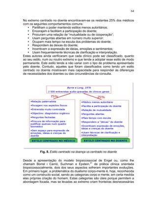 64
No extremo centrado no doente encontravam-se os restantes 25% dos médicos
com os seguintes comportamentos comuns:
• Partilham o poder mantendo estilos menos autoritários;
• Encorajam e facilitam a participação do doente;
• Procuram uma relação de “mutualidade ou de cooperação”;
• Usam perguntas abertas em número muito superior;
• Ocupam mais tempo na escuta dos problemas do doente;
• Respondem às deixas do doente;
• Incentivam a expressão de ideias, emoções e sentimentos;
• Usam frequentemente técnicas de clarificação e interpretação.
Estes autores ainda verificaram que cada clínico pode ser classificado, quanto
ao seu estilo, num ou noutro extremo e que tende a adoptar esse estilo de modo
permanente. Este estilo tende a não variar com o tipo de problema apresentado
pelo doente. Contudo, aqueles que foram classificados como tendo um estilo
centrado no doente mostravam mais capacidade para responder às diferenças
de necessidades dos doentes ou das circunstâncias da consulta.
Fig. 8. Estilo centrado na doença vs centrado no doente
Desde a apresentação do modelo biopsicossocial de Engel ou, como lhe
chamam Borrel i Carrió, Suchman e Epstein,31
de prática clínica orientada
biopsicossocialmente, dois dos seus aspectos sofreram importantes evoluções.
Em primeiro lugar, a problemática do dualismo corpo-mente é, hoje, reconhecida
como um constructo social, sendo as categorias corpo e mente, em certa medida
elas próprias criação do homem. Estas categorias são úteis porque permitem a
abordagem focada, mas se levadas ao extremo criam fronteiras desnecessárias
 