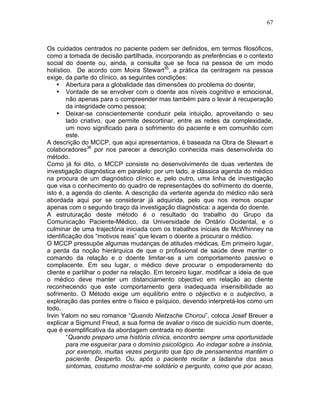 67
Os cuidados centrados no paciente podem ser definidos, em termos filosóficos,
como a tomada de decisão partilhada, incorporando as preferências e o contexto
social do doente ou, ainda, a consulta que se foca na pessoa de um modo
holístico. De acordo com Moira Stewart35
, a prática da centragem na pessoa
exige, da parte do clínico, as seguintes condições:
• Abertura para a globalidade das dimensões do problema do doente;
• Vontade de se envolver com o doente aos níveis cognitivo e emocional,
não apenas para o compreender mas também para o levar à recuperação
da integridade como pessoa;
• Deixar-se conscientemente conduzir pela intuição, aproveitando o seu
lado criativo, que permite descortinar, entre as redes da complexidade,
um novo significado para o sofrimento do paciente e em comunhão com
este.
A descrição do MCCP, que aqui apresentamos, é baseada na Obra de Stewart e
colaboradores36
por nos parecer a descrição conhecida mais desenvolvida do
método.
Como já foi dito, o MCCP consiste no desenvolvimento de duas vertentes de
investigação diagnóstica em paralelo: por um lado, a clássica agenda do médico
na procura de um diagnóstico clínico e, pelo outro, uma linha de investigação
que visa o conhecimento do quadro de representações do sofrimento do doente,
isto é, a agenda do cliente. A descrição da vertente agenda do médico não será
abordada aqui por se considerar já adquirida, pelo que nos iremos ocupar
apenas com o segundo braço da investigação diagnóstica: a agenda do doente.
A estruturação deste método é o resultado do trabalho do Grupo da
Comunicação Paciente-Médico, da Universidade de Ontário Ocidental, e o
culminar de uma trajectória iniciada com os trabalhos iniciais de McWhinney na
identificação dos “motivos reais” que levam o doente a procurar o médico.
O MCCP pressupõe algumas mudanças de atitudes médicas. Em primeiro lugar,
a perda da noção hierárquica de que o profissional de saúde deve manter o
comando da relação e o doente limitar-se a um comportamento passivo e
complacente. Em seu lugar, o médico deve procurar o empoderamento do
cliente e partilhar o poder na relação. Em terceiro lugar, modificar a ideia de que
o médico deve manter um distanciamento objectivo em relação ao cliente
reconhecendo que este comportamento gera inadequada insensibilidade ao
sofrimento. O Método exige um equilíbrio entre o objectivo e o subjectivo, a
exploração das pontes entre o físico e psíquico, devendo interpretá-los como um
todo.
Irvin Yalom no seu romance “Quando Nietzsche Chorou”, coloca Josef Breuer a
explicar a Sigmund Freud, a sua forma de avaliar o risco de suicídio num doente,
que é exemplificativa da abordagem centrada no doente:
“Quando preparo uma história clínica, encontro sempre uma oportunidade
para me esgueirar para o domínio psicológico. Ao indagar sobre a insónia,
por exemplo, muitas vezes pergunto que tipo de pensamentos mantém o
paciente. Desperto. Ou, após o paciente recitar a ladainha dos seus
sintomas, costumo mostrar-me solidário e pergunto, como que por acaso,
 