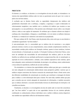 7
PREFÁCIO
Os doentes e os médicos, os docentes e os investigadores da área da saúde, os orientadores e os
internos das especialidades médicas cada vez mais se questionam acerca do que é ser e como se
pode criar um bom médico.
A avaliação que os doentes fazem sobre as capacidades interpessoais dos médicos está
grandemente relacionada com a confiança, a empatia, a segurança e o apoio evidenciados no
relacionamento terapêutico, mas também com a existência de médicos que escutem as suas
preocupações e as suas preferências e lhes prestem uma informação sincera sobre a sua situação
clínica e sobre as suas opções de tratamento. Os atributos que os doentes referem em relação à
confiança são a honestidade, a franqueza, a sensibilidade, o ter em mente os melhores interesses
do doente e a vontade de ser vulnerável, sem medo de ser prejudicado.
Pelo que conheço do Dr. José Nunes, autor da presente obra, estou certo que os seus doentes o
consideram seguramente “um bom médico”.
A auto-actualização, isto é a necessidade que os médicos têm de maximizar o seu próprio
potencial, domina e motiva os seus comportamentos, nunca estando completamente satisfeita. As
necessidades sentidas pelos médicos em formação contínua, quanto às áreas temáticas, incluem
invariavelmente a Comunicação na consulta. A Formação Contínua na Entrevista Clínica, como
meio de satisfação das necessidades de auto-actualização dos médicos, pode ter um efeito
benéfico na melhoria da sua satisfação profissional ao proporcionar-lhes não só actualização ou
aquisição de novos conhecimentos e atitudes, como também expectativas mais realistas, apoio
mais adequado, maior sentimento de identidade, de prestigio e de confiança, maior conhecimento
e troca mútua de experiências, melhoria da sua auto-confiança.
Os orientadores e os internos das especialidades médicas sabem que para que a consulta seja
um meio adequado de comunicação médico-doente numa perspectiva global, é preciso que os
médicos estejam conscientes dos factores essenciais da comunicação frente a frente assim como
das diferentes modalidades de comunicação na consulta, que constituem a mensagem do doente
para o médico e a retro-informação deste para o doente. Por outro lado, também sabem que para
que a consulta seja um veículo adequado de transmissão de informações, é também necessário
que os médicos dominem e executem determinadas técnicas de administração de instruções e de
conselhos aos doentes.
Finalmente, os docentes e os investigadores da área da saúde cada vez mais têm consciência
que “um bom médico” se apoia não só nas capacidades técnicas de um cientista aplicado,
combinando os conhecimentos clínicos individuais com a melhor evidência externa disponível,
mas também nas capacidades reflexivas do humanismo médico.
 