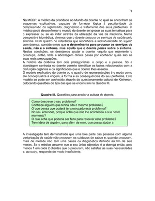 71
No MCCP, o médico dá prioridade ao Mundo do doente no qual se encontram os
esquemas explicativos, capazes de fornecer lógica à peculiaridade da
compreensão do significado, diagnóstico e tratamento dos seus problemas. O
médico pode desconfirmar o mundo do doente se ignorar as suas tentativas para
o expressar ou se as inibir através da utilização da voz da medicina. Numa
perspectiva biomédica, diremos que o doente procura os serviços de saúde pelo
sintoma. Num quadro de referência que reconhece a individualidade do sujeito
com doença, consideramos que o determinante para procurar os serviços de
saúde, não é o sintoma, mas aquilo que o doente pensa sobre o sintoma.
Nestas condições, se desejamos ajudar o doente naquilo que realmente o
preocupa, então, toda a abordagem clínica passa por conhecer quais são as
suas reais preocupações.
A história da dolência tem dois protagonistas: o corpo e a pessoa. Só a
abordagem centrada no doente permite identificar os factos relacionados com a
disfunção orgânica e os significados que o doente lhes associa.
O modelo explicativo do doente ou o quadro de representações é o modo como
ele conceptualiza a origem, a forma e as consequências do seu problema. Este
modelo só pode ser conhecido através do questionamento cultural de Kleinman,
colocando questões do tipo das que se encontram no Quadro III.
Quadro III. Questões para avaliar a cultura do doente.
A investigação tem demonstrado que uma boa parte das pessoas com alguma
perturbação de saúde não procuram os cuidados de saúde e, quando procuram,
mais de metade não tem uma causa ou diagnóstico definido ao fim de seis
meses. Se o médico assume que o seu único objectivo é a doença então, pelo
menos 1 em cada 2 clientes que o procuram, não satisfaz as suas necessidades
e, ao outro, responde de modo insuficiente.
Como descreve o seu problema?
Conhece alguém que tenha tido o mesmo problema?
O que pensa que poderá ter provocado este problema?
No seu entender, porque acha que isto lhe aconteceu a si e neste
momento?
O que acha que poderia ser feito para resolver este problema?
Tem ideia de alguém, para além de mim, que possa ajudar a
ultrapassar este problema?
 