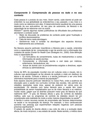 75
Componente 2: Compreensão da pessoa no todo e no seu
contexto
Cada pessoa é o produto do seu meio. Assim sendo, cada doente só pode ser
entendido na sua globalidade se entendermos o seu passado, o seu meio e o
modo como se relaciona com eles. O desenvolvimento saudável de uma pessoa
depende da sua auto-estima, do seu grau de autonomia, da literacia e da
capacidade de se relacionar com os outros.
Waitzkin39
aponta algumas razões justificativas da dificuldade dos profissionais
abordarem o contexto social:
• Medo da discussão de problemas de contexto poder gerar frustração e
conflitos desnecessários;
• Falta de treino nesta abordagem;
• Sentirem-se mais à vontade na abordagem dos aspectos técnicos
relativamente aos contextuais.
Na literacia assume particular importância a literacia para a saúde, entendida
como a capacidade de ler, compreender e agir de acordo com a informação dos
cuidados de saúde (Center for Health Care Strategies Inc., 2000). Esta definição
inclui a capacidade de:
• Ler formulários de consentimento, bulas de medicamentos e outras
informações de saúde escritas;
• Compreender a informação escrita e oral dada por médicos,
enfermeiros, farmacêuticos, etc;
• Actuar de acordo com os procedimentos exigidos e directivas, sejam
clínicas ou administrativas.
Cerca de 80% da população mundial vive em culturas orais e visuais, isto é,
culturas cuja aprendizagem se faz através da audição e visão em desfavor da
leitura e da escrita. Contudo a leitura e a escrita continuam a ser uma fonte
informativa importante para a maioria da população40
.
Este aspecto assume particular relevância no nosso País, onde a ausência de
educação para a saúde nos currículos normais das escolas, não permite aos
cidadãos aquisições nesta área, apesar de poderem ter vários anos de
escolaridade. Os doentes com baixa literacia para a saúde têm maior
probabilidade de serem hospitalizados que os de maior literacia e os médicos,
muitas vezes, julgam que os doentes possuem maior grau de literacia do que
realmente têm41
. O grau de literacia afecta o grau de controlo da diabetes
mellitus, pelo que os programas de controlo da diabetes devem ter em
consideração esta realidade de modo a evitar maiores disparidades na saúde42
.
A família e outros recursos sociais de proximidade são factores determinantes
na saúde e na recuperação da doença. Por exemplo, o risco cardiovascular
aumenta nas pessoas que experimentam relações negativas com pessoas
próximas significantes43
.
O estado de saúde do doente afecta o seu ciclo de vida e a evolução deste
afecta, de modo recíproco, o seu estado de saúde. Neste sentido, o médico deve
 