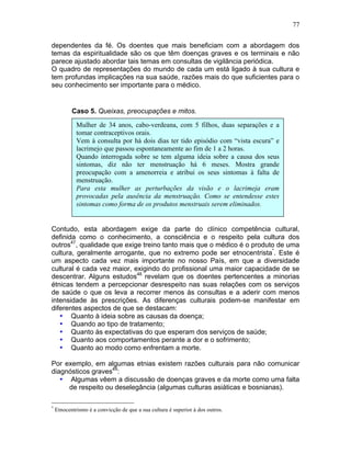 77
dependentes da fé. Os doentes que mais beneficiam com a abordagem dos
temas da espiritualidade são os que têm doenças graves e os terminais e não
parece ajustado abordar tais temas em consultas de vigilância periódica.
O quadro de representações do mundo de cada um está ligado à sua cultura e
tem profundas implicações na sua saúde, razões mais do que suficientes para o
seu conhecimento ser importante para o médico.
Caso 5. Queixas, preocupações e mitos.
Contudo, esta abordagem exige da parte do clínico competência cultural,
definida como o conhecimento, a consciência e o respeito pela cultura dos
outros47
, qualidade que exige treino tanto mais que o médico é o produto de uma
cultura, geralmente arrogante, que no extremo pode ser etnocentrista*
. Este é
um aspecto cada vez mais importante no nosso País, em que a diversidade
cultural é cada vez maior, exigindo do profissional uma maior capacidade de se
descentrar. Alguns estudos48
revelam que os doentes pertencentes a minorias
étnicas tendem a percepcionar desrespeito nas suas relações com os serviços
de saúde o que os leva a recorrer menos às consultas e a aderir com menos
intensidade às prescrições. As diferenças culturais podem-se manifestar em
diferentes aspectos de que se destacam:
• Quanto à ideia sobre as causas da doença;
• Quando ao tipo de tratamento;
• Quanto às expectativas do que esperam dos serviços de saúde;
• Quanto aos comportamentos perante a dor e o sofrimento;
• Quanto ao modo como enfrentam a morte.
Por exemplo, em algumas etnias existem razões culturais para não comunicar
diagnósticos graves49
:
• Algumas vêem a discussão de doenças graves e da morte como uma falta
de respeito ou deselegância (algumas culturas asiáticas e bosnianas).
*
Etnocentrismo é a convicção de que a sua cultura é superior à dos outros.
Mulher de 34 anos, cabo-verdeana, com 5 filhos, duas separações e a
tomar contraceptivos orais.
Vem à consulta por há dois dias ter tido episódio com “vista escura” e
lacrimejo que passou espontaneamente ao fim de 1 a 2 horas.
Quando interrogada sobre se tem alguma ideia sobre a causa dos seus
sintomas, diz não ter menstruação há 6 meses. Mostra grande
preocupação com a amenorreia e atribui os seus sintomas à falta de
menstruação.
Para esta mulher as perturbações da visão e o lacrimeja eram
provocadas pela ausência da menstruação. Como se entendesse estes
sintomas como forma de os produtos menstruais serem eliminados.
 