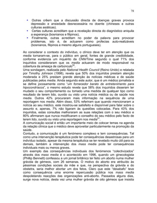 78
• Outras crêem que a discussão directa de doenças graves provoca
depressão e ansiedade desnecessária no doente (chineses e outras
culturas asiáticas).
• Certas culturas acreditam que a revelação directa do diagnóstico aniquila
a esperança (bosnianos e filipinos).
• Finalmente, outras acreditam no poder da palavra para provocar
problemas, isto é, de actuarem como profecias auto-realizáveis
(bosnianos, filipinos e mesmo alguns portugueses).
Ao considerar o contexto do indivíduo, o clínico deve ter em atenção que os
media tornaram-se, para o público em geral, fontes de grande credibilidade,
conforme evidencia um inquérito da CNN/Time segundo o qual 71% dos
inquiridos consideraram que os media actuaram de modo responsável na
cobertura da ameaça de carbúnculo50
.
Uma sondagem, realizada pelo National Health Council (Reino Unido) e relatada
por Timothy Johnson (1998), revela que 50% dos inquiridos prestam atenção
moderada e 25% prestam grande atenção às notícias médicas e de saúde
publicadas pelos media. Ainda segundo este autor, que é um médico jornalista e
se define jocosamente como “um fornecedor barato de entretenimento para
hipocondríacos”, o mesmo estudo revela que 58% dos inquiridos disseram ter
mudado o seu comportamento ou tomado uma medida de qualquer tipo como
resultado de terem lido, ouvido ou visto uma notícia médica ou de saúde nos
media. Outros 42% procuraram mais informação na sequência de uma
reportagem nos media. Além disso, 53% referiram que quando mencionaram a
notícia ao seu médico, este mostrou-se satisfeito e disponível para falar sobre o
assunto e, apenas, 7% não ligaram às questões colocadas. Para 43% dos
inquiridos, estas consultas melhoraram as suas relações com o seu médico e
80% afirmaram que nunca modificaram o conselho do seu médico pelo facto de
terem lido, ouvido ou visto uma reportagem nos media51
.
A comunicação social é então um importante meio de colocar temas na agenda
da relação clínica que o médico deve aproveitar particularmente na promoção da
saúde.
Contudo, a comunicação é um fenómeno complexo e tem consequências. Tal
como uma intervenção terapêutica pode ter consequências desastrosas para um
indivíduo isolado, apesar da mesma terapêutica se ter revelado muito útil para os
demais, também a intervenção dos mass media pode ter consequências
individuais mais ou menos graves.
Um exemplo das consequências individuais dos fenómenos “colectivizados”
através dos mass media é o acontecido em 1996, quando um ginecologista
(Phillip Bennett) confessou a um jornal britânico ter feito um aborto numa mulher
grávida de gémeos, com 26 semanas. O motivo do aborto era atribuído às
péssimas condições sociais da mãe e que, na perspectiva da grávida e do
obstetra, seria melhor abortar um dos fetos. Claro que este “desabafo” teve
como consequência uma enorme repercussão pública nos mass media
despoletando reacções das organizações anti-aborto. Passados alguns dias,
surge nova notícia, desta vez uma mulher grávida de oito gémeos que insistia
 