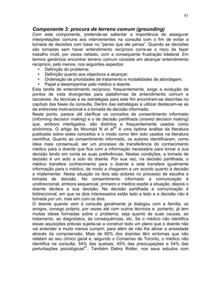 81
Componente 3: procura de terreno comum (grounding)
Com este componente, pretende-se salientar a importância de assegurar
interpretações comuns aos intervenientes na consulta com o fim de evitar a
tomada de decisões com base no “penso que ele pensa”. Quando as decisões
são tomadas sem haver entendimento recíproco corre-se o risco de fazer
trabalho inútil, por vezes nefasto, com a consequente frustração bilateral. Em
termos genéricos encontrar terreno comum consiste em alcançar entendimento
recíproco, pelo menos, nos seguintes aspectos:
• Definição do problema;
• Definição quanto aos objectivos a alcançar;
• Ordenação de prioridades de tratamento e modalidades de abordagem;
• Papel a desempenhar pelo médico e doente.
Esta tarefa de entendimento recíproco, frequentemente, exige a evolução de
pontos de vista divergentes para plataformas de entendimento comum e
razoáveis. As técnicas e as estratégias para este fim encontram-se descritas no
capítulo das fases da consulta. Dentro das estratégias a utilizar destacam-se as
da entrevista motivacional e a tomada de decisão informada.
Neste ponto, parece útil clarificar os conceitos de consentimento informado
(informing decision making) e o de decisão partilhada (shared decision making)
que, embora interligados, são distintos e frequentemente usados como
sinónimos. O artigo de Moumjid N et al60
é uma óptima análise da literatura
publicada sobre estes conceitos e o modo como têm sido usados na literatura
científica. Quanto ao consentimento informado, os autores identificaram, como
ideia mais consensual, ser um processo de transferência do conhecimento
médico para o doente que fica com a informação necessária para tomar a sua
decisão tendo em conta as suas preferências. Nestas condições, a tomada de
decisão é um acto a solo do doente. Por sua vez, na decisão partilhada, o
médico transfere conhecimento para o doente e este transfere igualmente
informação para o médico, de modo a chegarem a um acordo quanto à decisão
a implementar. Nesta situação os dois são actores no processo de escolha e
tomada de decisão. No consentimento informado a comunicação é
unidireccional, embora sequencial, primeiro o médico expõe a situação, depois o
doente declara a sua decisão. Na decisão partilhada a comunicação é
bidireccional, em que os dois interessados estão lado a lado e a decisão não é
tomada por um, mas sim com os dois.
O doente quando vem à consulta geralmente já dialogou com a família, os
amigos, consigo próprio, por vezes até com outros técnicos e, portanto, já tem
muitas ideias formadas sobre o problema, seja quanto às suas causas, ao
tratamento, ao diagnóstico, às consequências, etc. Se o médico não identifica
essas aquisições prévias sujeita-se a construir todo um plano que o doente não
vai entender e muito menos cumprir, para além de não lhe aliviar a ansiedade
através da compreensão. Mais de 60% dos doentes têm sintomas que não
relatam ao seu clínico geral e, segundo o Consenso de Toronto, o médico não
identifica na consulta, 54% das queixas, 45% das preocupações e 54% das
perturbações psicológicas61
. Também Debra Rotter, nos seus estudos com
 