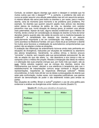 83
Contudo, se existem alguns doentes que assim o desejam é verdade que há
muitos outros que não o desejam64 e 65
e, portanto, o problema não está em
nunca se poder assumir uma atitude paternalista mas sim em assumi-la sempre.
A mesma atitude não serve para todos os doentes e, por vezes, para o mesmo
doente, varia de momento para momento e de problema para problema. Por
exemplo, há doentes que querem assumir papéis mais activos nas decisões
sobre planos de mudança de estilos de vida, ou decisões com carácter
preventivo mas que, numa situação de doença grave, já aceitam uma atitude
mais paternalista. Apesar de tudo, alguns estudos evidenciam que o Médico de
Família, tende a tomar em consideração os desejos do doente na hora de tomar
decisões mesmo quando eles não estão de acordo com a medicina baseada na
evidência66
. A variabilidade dos desejos dos doentes é um aspecto
particularmente importante a ter em consideração nas relações continuadas,
como acontece na Medicina Familiar, em que o facto de já se conhecer o doente
há muitos anos favorece a cristalização de automatismos comportamentais que
podem não se adaptar a todas as situações.
A avaliação das diferenças de entendimento torna-se ainda mais pertinente em
situações de divergência, traduzidas por situações de resistência ou abandono
dos planos terapêuticos. Geralmente, na prática clínica, o técnico procura
“converter” o doente, sem respeito pela sua personalidade psicossocial. Se ele
não se adapta diz que não adere, i.e., não abandona a sua crença e não se
comporta como o médico lhe propõe. Resiste à introjecção das ideias do médico
e à alienação das suas próprias crenças que, por muito más que sejam, são as
suas. Vários estudos sugerem que as crenças dos doentes, acerca dos
medicamentos que tomam, afectam a sua aderência à terapêutica pelo que o
estabelecimento de interpretações comuns exige conhecer e discutir estas
representações, respeitando as respectivas diferenças culturais67
. Nestas
circunstâncias, é muito mais útil dar voz às ideias e preocupações do doente que
optar pela confrontação, muitas vezes, com respostas justificativas, que apenas
servem de demonstração de poder e são totalmente inúteis para ambas as
partes.
Nas situações de conflito, Brown e outros68
propõem o uso de uma grelha para
evidenciar e analisar as divergências entre médico e doente (Quadro V).
Quadro IV. Grelha para identificar divergências.
(Adaptado de Brown, Weston e Stewart)
Temas Doente Médico
Problemas
Objectivos
Papéis
 