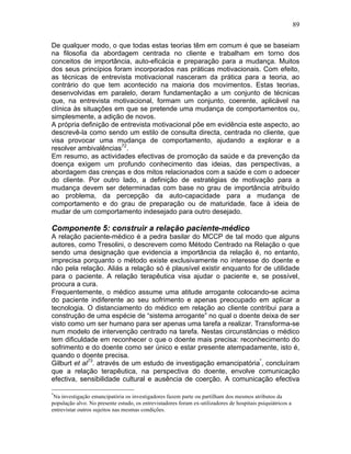 89
De qualquer modo, o que todas estas teorias têm em comum é que se baseiam
na filosofia da abordagem centrada no cliente e trabalham em torno dos
conceitos de importância, auto-eficácia e preparação para a mudança. Muitos
dos seus princípios foram incorporados nas práticas motivacionais. Com efeito,
as técnicas de entrevista motivacional nasceram da prática para a teoria, ao
contrário do que tem acontecido na maioria dos movimentos. Estas teorias,
desenvolvidas em paralelo, deram fundamentação a um conjunto de técnicas
que, na entrevista motivacional, formam um conjunto, coerente, aplicável na
clínica às situações em que se pretende uma mudança de comportamentos ou,
simplesmente, a adição de novos.
A própria definição de entrevista motivacional põe em evidência este aspecto, ao
descrevê-la como sendo um estilo de consulta directa, centrada no cliente, que
visa provocar uma mudança de comportamento, ajudando a explorar e a
resolver ambivalências72
.
Em resumo, as actividades efectivas de promoção da saúde e da prevenção da
doença exigem um profundo conhecimento das ideias, das perspectivas, a
abordagem das crenças e dos mitos relacionados com a saúde e com o adoecer
do cliente. Por outro lado, a definição de estratégias de motivação para a
mudança devem ser determinadas com base no grau de importância atribuído
ao problema, da percepção da auto-capacidade para a mudança de
comportamento e do grau de preparação ou de maturidade, face à ideia de
mudar de um comportamento indesejado para outro desejado.
Componente 5: construir a relação paciente-médico
A relação paciente-médico é a pedra basilar do MCCP de tal modo que alguns
autores, como Tresolini, o descrevem como Método Centrado na Relação o que
sendo uma designação que evidencia a importância da relação é, no entanto,
imprecisa porquanto o método existe exclusivamente no interesse do doente e
não pela relação. Aliás a relação só é plausível existir enquanto for de utilidade
para o paciente. A relação terapêutica visa ajudar o paciente e, se possível,
procura a cura.
Frequentemente, o médico assume uma atitude arrogante colocando-se acima
do paciente indiferente ao seu sofrimento e apenas preocupado em aplicar a
tecnologia. O distanciamento do médico em relação ao cliente contribui para a
construção de uma espécie de “sistema arrogante” no qual o doente deixa de ser
visto como um ser humano para ser apenas uma tarefa a realizar. Transforma-se
num modelo de intervenção centrado na tarefa. Nestas circunstâncias o médico
tem dificuldade em reconhecer o que o doente mais precisa: reconhecimento do
sofrimento e do doente como ser único e estar presente atempadamente, isto é,
quando o doente precisa.
Gilburt et al73
. através de um estudo de investigação emancipatória*
, concluíram
que a relação terapêutica, na perspectiva do doente, envolve comunicação
efectiva, sensibilidade cultural e ausência de coerção. A comunicação efectiva
*
Na investigação emancipatória os investigadores fazem parte ou partilham dos mesmos atributos da
população alvo. No presente estudo, os entrevistadores foram ex-utilizadores de hospitais psiquiátricos a
entrevistar outros sujeitos nas mesmas condições.
 