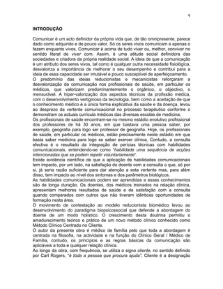 9
INTRODUÇÃO
Comunicar é um acto definidor da própria vida que, de tão omnipresente, parece
dado como adquirido e de pouco valor. Só os seres vivos comunicam e apenas o
fazem enquanto vivos. Comunicar é acima de tudo viver ou, melhor, conviver no
sentido literal de viver com. Assim, é uma atitude social definidora das
sociedades e criadora da própria realidade social. A ideia de que a comunicação
é um atributo dos seres vivos, tal como é qualquer outra necessidade fisiológica,
desvaloriza a importância de melhorar o seu desempenho e contribui para a
ideia de essa capacidade ser imutável e pouco susceptível de aperfeiçoamento.
O predomínio das ideias reducionistas e mecanicistas reforçaram a
desvalorização da comunicação nos profissionais de saúde, em particular os
médicos, que valorizam predominantemente o orgânico, o objectivo, o
mensurável. A hiper-valorização dos aspectos técnicos da profissão médica,
com o desenvolvimento vertiginoso da tecnologia, bem como a aceitação de que
o conhecimento médico é a única forma explicativa da saúde e da doença, levou
ao desprezo da vertente comunicacional no processo terapêutico conforme o
demonstram os actuais curricula médicos das diversas escolas de medicina.
Os profissionais de saúde encontram-se no mesmo estádio evolutivo profissional
dos professores de há 30 anos, em que bastava uma pessoa saber, por
exemplo, geografia para logo ser professor de geografia. Hoje, os profissionais
de saúde, em particular os médicos, estão precisamente neste estádio em que
basta saber medicina para logo se saber exercer clínica. Contudo, a consulta
efectiva é o resultado da integração de perícias técnicas com habilidades
comunicacionais, entendendo-se como “habilidade uma sequência de acções
intencionadas que se podem repetir voluntariamente”.
Existe evidência científica de que a aplicação de habilidades comunicacionais
tem impacto, por um lado, na satisfação do doente com a consulta o que, só por
si, já seria razão suficiente para dar atenção a esta vertente mas, para além
disso, tem impacto ao nível dos sintomas e dos parâmetros biológicos.
As habilidades comunicacionais podem ser aprendidas e esses conhecimentos
são de longa duração. Os doentes, dos médicos treinados na relação clínica,
apresentam melhores resultados de saúde e de satisfação com a consulta
quando comparados com outros que não tiveram idênticas oportunidades de
formação nesta área.
O movimento de contestação ao modelo reducionista biomédico levou ao
desenvolvimento do paradigma biopsicossocial que defende a abordagem do
doente de um modo holístico. O crescimento desta doutrina permitiu o
amadurecimento teórico e prático de um novo método clínico conhecido como
Método Clínico Centrado no Cliente.
O autor da presente obra é médico de família pelo que toda a abordagem é
centrada na filosofia, na actividade e na função do Clínico Geral / Médico de
Família, contudo, os princípios e as regras básicas da comunicação são
aplicáveis a toda e qualquer relação clínica.
Ao longo da obra, com frequência, se utiliza o signo cliente, no sentido definido
por Carl Rogers, “é toda a pessoa que procura ajuda”. Cliente é a designação
 