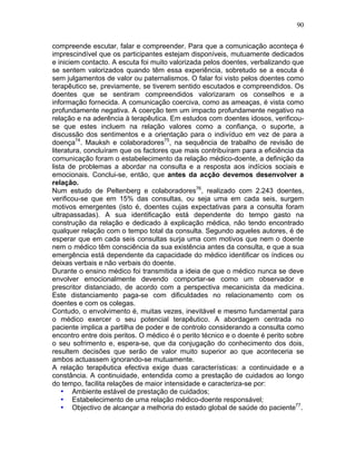 90
compreende escutar, falar e compreender. Para que a comunicação aconteça é
imprescindível que os participantes estejam disponíveis, mutuamente dedicados
e iniciem contacto. A escuta foi muito valorizada pelos doentes, verbalizando que
se sentem valorizados quando têm essa experiência, sobretudo se a escuta é
sem julgamentos de valor ou paternalismos. O falar foi visto pelos doentes como
terapêutico se, previamente, se tiverem sentido escutados e compreendidos. Os
doentes que se sentiram compreendidos valorizaram os conselhos e a
informação fornecida. A comunicação coerciva, como as ameaças, é vista como
profundamente negativa. A coerção tem um impacto profundamente negativo na
relação e na aderência à terapêutica. Em estudos com doentes idosos, verificou-
se que estes incluem na relação valores como a confiança, o suporte, a
discussão dos sentimentos e a orientação para o indivíduo em vez de para a
doença74
. Mauksh e colaboradores75
, na sequência de trabalho de revisão de
literatura, concluíram que os factores que mais contribuíram para a eficiência da
comunicação foram o estabelecimento da relação médico-doente, a definição da
lista de problemas a abordar na consulta e a resposta aos indícios sociais e
emocionais. Conclui-se, então, que antes da acção devemos desenvolver a
relação.
Num estudo de Peltenberg e colaboradores76
, realizado com 2.243 doentes,
verificou-se que em 15% das consultas, ou seja uma em cada seis, surgem
motivos emergentes (isto é, doentes cujas expectativas para a consulta foram
ultrapassadas). A sua identificação está dependente do tempo gasto na
construção da relação e dedicado à explicação médica, não tendo encontrado
qualquer relação com o tempo total da consulta. Segundo aqueles autores, é de
esperar que em cada seis consultas surja uma com motivos que nem o doente
nem o médico têm consciência da sua existência antes da consulta, e que a sua
emergência está dependente da capacidade do médico identificar os índices ou
deixas verbais e não verbais do doente.
Durante o ensino médico foi transmitida a ideia de que o médico nunca se deve
envolver emocionalmente devendo comportar-se como um observador e
prescritor distanciado, de acordo com a perspectiva mecanicista da medicina.
Este distanciamento paga-se com dificuldades no relacionamento com os
doentes e com os colegas.
Contudo, o envolvimento é, muitas vezes, inevitável e mesmo fundamental para
o médico exercer o seu potencial terapêutico. A abordagem centrada no
paciente implica a partilha de poder e de controlo considerando a consulta como
encontro entre dois peritos. O médico é o perito técnico e o doente é perito sobre
o seu sofrimento e, espera-se, que da conjugação do conhecimento dos dois,
resultem decisões que serão de valor muito superior ao que aconteceria se
ambos actuassem ignorando-se mutuamente.
A relação terapêutica efectiva exige duas características: a continuidade e a
constância. A continuidade, entendida como a prestação de cuidados ao longo
do tempo, facilita relações de maior intensidade e caracteriza-se por:
• Ambiente estável de prestação de cuidados;
• Estabelecimento de uma relação médico-doente responsável;
• Objectivo de alcançar a melhoria do estado global de saúde do paciente77
.
 