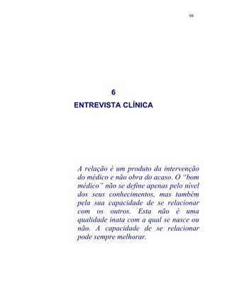 98
6
ENTREVISTA CLÍNICA
A relação é um produto da intervenção
do médico e não obra do acaso. O “bom
médico” não se define apenas pelo nível
dos seus conhecimentos, mas também
pela sua capacidade de se relacionar
com os outros. Esta não é uma
qualidade inata com a qual se nasce ou
não. A capacidade de se relacionar
pode sempre melhorar.
 