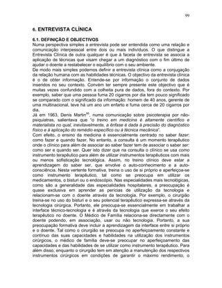 99
6. ENTREVISTA CLÍNICA
6.1. DEFINIÇÃO E OBJECTIVOS
Numa perspectiva simples a entrevista pode ser entendida como uma relação e
comunicação interpessoal entre dois ou mais indivíduos. O que distingue a
Entrevista Clínica de outra qualquer é que à faceta de entrevista se associa a
aplicação de técnicas que visam chegar a um diagnóstico com o fim último de
ajudar o doente a restabelecer o equilíbrio com o seu ambiente.
De modo mais simples podemos definir a entrevista clínica como a conjugação
da relação humana com as habilidades técnicas. O objectivo da entrevista clínica
é o de obter informação. Entende-se por informação o conjunto de dados
inseridos no seu contexto. Convém ter sempre presente este objectivo que é
muitas vezes confundido com a colheita pura de dados, fora do contexto. Por
exemplo, saber que uma pessoa fuma 20 cigarros por dia tem pouco significado
se comparado com o significado da informação: homem de 40 anos, gerente de
uma multinacional, teve há um ano um enfarto e fuma cerca de 20 cigarros por
dia.
Já em 1963, Denis Martin95
, numa comunicação sobre psicoterapia por não-
psiquiatras, salientava que “o treino em medicina é altamente científico e
materialista no qual, inevitavelmente, a ênfase é dada à precisão do diagnóstico
físico e à aplicação do remédio específico ou à técnica mecânica”.
Com efeito, o ensino da medicina é essencialmente centrado no saber fazer:
como fazer e quando fazer. No entanto, a consulta é um momento terapêutico
onde o clínico para além de associar ao saber fazer tem de associar o saber ser:
como ser e quando ser. Quer isto dizer que na consulta o clínico se usa como
instrumento terapêutico para além de utilizar instrumentos terapêuticos com mais
ou menos sofisticação tecnológica. Assim, no treino clínico deve estar a
aprendizagem do saber ser, que envolve o auto-conhecimento e a auto-
consciência. Nesta vertente formativa, treina o uso de si próprio e aperfeiçoa-se
como instrumento terapêutico, tal como se preocupa em utilizar os
medicamentos, o bisturi ou o endoscópio. Nas especialidades mais tecnológicas,
como são a generalidade das especialidades hospitalares, a preocupação é
quase exclusiva em aprender as perícias de utilização da tecnologia e
relacionam-se com o doente através da tecnologia. Por exemplo, o cirurgião
treina-se no uso do bisturi e o seu potencial terapêutico expressa-se através da
tecnologia cirúrgica. Portanto, ele preocupa-se essencialmente em trabalhar a
interface técnico-tecnologia e é através da tecnologia que exerce o seu efeito
terapêutico no doente. O Médico de Família relaciona-se directamente com o
doente podendo, em associação, usar ou não tecnologia. Portanto, a sua
preocupação formativa deve incluir a aprendizagem da interface entre si próprio
e o doente. Tal como o cirurgião se preocupa no aperfeiçoamento constante e
contínuo das suas capacidades e habilidades na utilização dos instrumentos
cirúrgicos, o médico de família deve-se preocupar no aperfeiçoamento das
capacidades e das habilidades de se utilizar como instrumento terapêutico. Para
além disso, enquanto o cirurgião tem em atenção a manutenção dos respectivos
instrumentos cirúrgicos em condições de garantir o máximo rendimento, o
 