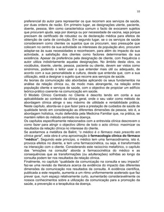 10
preferencial do autor para representar os que recorrem aos serviços de saúde,
por duas ordens de razão. Em primeiro lugar, as designações utente, paciente,
doente, pessoa, têm como característica comum o facto de evocarem sujeitos
que procuram ajuda, seja por doença ou por necessidade de vacina, seja porque
precisam de certificado de robustez ou de declaração médica para efeitos de
obtenção de carta de condução. Em segundo lugar, se o os serviços de saúde
considerarem como clientes os sujeitos que os procuram, isso pressupõe que
colocam no centro da sua actividade os interesses da população alvo, procuram
adaptar-se às suas necessidades e reconhecem, para além do impacto da sua
actividade, a satisfação dos clientes como factores determinantes da sua
existência. Apesar da preferência pela designação de cliente, com frequência o
autor utiliza indistintamente aquelas designações. No âmbito desta obra, os
vocábulos, doente, utente, pessoa, paciente ou cliente, devem ser vistos como
sinónimos, podendo o leitor usar o que entender mais útil ou adequado, de
acordo com a sua personalidade e cultura, desde que entenda que, com a sua
utilização, está a designar o sujeito que recorre aos serviços de saúde.
As teorias da comunicação são abordadas aplicando os seus fundamentos na
análise da relação clínica ou, de modo mais abrangente, na relação entre
população cliente e serviços de saúde, com o objectivo de propiciar um edifício
teórico-prático coerente na comunicação em saúde.
O Modelo Clínico Centrado no Cliente é descrito tendo em conta a sua
aplicabilidade ao contexto da clínica geral, onde o seu valor como método de
abordagem clínica atinge o seu máximo de utilidade e rentabilidade prática.
Neste capítulo, aborda-se o que fazer para a prestação de cuidados de saúde de
qualidade tendo em consideração as diferentes dimensões da pessoa, isto é, a
abordagem holística, muito defendida pela Medicina Familiar que, na prática, se
mantém refém do método centrado na doença.
Os capítulos especificamente relacionados com a entrevista clínica descrevem o
como fazer para atingir o objectivo último de todo o acto clínico: maximizar os
resultados da relação clínica no interesse do cliente.
Se aceitarmos a metáfora de Balint, “o médico é o fármaco mais prescrito em
clínica geral”, esta obra é uma aproximação à farmacologia clínica do fármaco
“médico”. Seguindo este princípio, o médico tem uma farmacodinamia, isto é,
provoca efeitos no doente, e tem uma farmacocinética, ou seja, é transformado
na interacção com o cliente. Considerando este raciocínio metafórico, o capítulo
das “emoções na consulta” aborda a farmacocinética do médico e as
consequências que as transformações (ou adulterações) sofridas ao longo da
consulta podem ter nos resultados da relação clínica.
Finalmente, no capítulo “qualidade da comunicação na consulta e seu impacto”
faz-se uma revisão da literatura acerca da evidência do impacto das diferentes
dimensões da comunicação nos resultados da consulta. A evidência científica,
publicada a este respeito, aumenta a um ritmo uniformemente acelerado que faz
prever que, num espaço relativamente curto, aumentarão consideravelmente os
nossos conhecimentos sobre a utilização da comunicação para a promoção da
saúde, a prevenção e a terapêutica da doença.
 