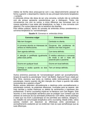 100
médico de família deve preocupar-se com o seu desenvolvimento pessoal de
forma a garantir o desempenho máximo do seu principal instrumento terapêutico
- o próprio.
A entrevista clínica não deixa de ser uma conversa, contudo não se confunde
com ela porque apresenta características que a distinguem. Todos nós
conversamos uns com os outros, a única diferença nas conversas com os
nossos pacientes é que estas são terapêuticas, ou seja, é uma conversa com
objectivo. Por outras palavras são no benefício dos doentes.
Para efeitos práticos, dentro do conceito de entrevista clínica consideramos a
conversa terapêutica ou “conversoterapia”.
Quadro V. Conversa vs. entrevista clínica.
Conversa vulgar Entrevista clínica
Não tem focagem. Centrada no cliente.
A conversa aborda os interesses de
ambos os interlocutores.
Ocupa-se dos problemas do
cliente e de mais ninguém.
Sem agenda definida. Com tema definido.
A atenção é partilhada igualmente
pelas duas partes.
O médico estrutura a conversa
de modo a ser o mais útil
possível para o paciente.
Ocorre em qualquer local. Ocorre em local definido.
Começa e acaba quando os dois
determinam.
Tem um tempo definido.
Outros sinónimos possíveis de “conversoterapia” podem ser aconselhamento,
terapia de suporte ou psicoterapia “minor” (de Balint). Sigmund Freud, citado por
Max Cline, escreveu que todos os médicos estão continuamente a praticar
psicoterapia, mesmo quando não têm intenção de o fazer e quando não estão
conscientes de o estarem a fazer96
.
Muitos autores defendem afincadamente a destrinça entre aconselhamento e
psicoterapia contudo, as pretensas diferenças, invocadas para as separar, são
mais devidas a razões históricas ou defesa de sentimentos e interesses dos
profissionais. O termo counseling impôs-se na literatura com Carl Rogers. Este
recorreu a uma manipulação semântica para se proteger num contexto que era
adverso ao exercício da sua actividade profissional. Com efeito, sendo psicólogo
e dado que nos EUA a psicoterapia só era permitida aos médicos, designou o
seu trabalho de comunicação terapêutica como counseling. Desde então, vários
autores insistem em descrever as diferenças entre psicoterapia e
aconselhamento acabando por se evidenciar mais as suas semelhanças que as
suas diferenças.
 