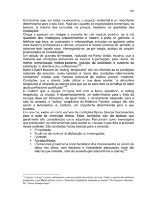 105
Concluímos que, em todos os encontros, o aspecto ambiental é um importante
determinante para o seu êxito. Veja-se o quanto as organizações comerciais, os
bancos, a maioria das consultas na privada, investem na qualidade das
instalações.
Chega a parecer um milagre a consulta ter um impacto positivo, se à má
qualidade das instalações acrescentarmos o barulho à porta do gabinete, o
telefone que toca, as constantes e intempestivas entradas no gabinete pelos
mais diversos profissionais e utentes, enquanto o doente continua ali, sentado, a
observar todo aquele caos, interrogando-se, se por magia, acabou de adquirir
propriedades de invisibilidade.
Um estudo de grandes dimensões, realizado no Reino Unido, mostrou que a
melhoria das condições ambientais se associa à percepção, pelo utente, de
melhor comunicação médico-paciente, redução da ansiedade e aumento da
satisfação do doente e dos profissionais103
.
Balint e Balint falavam do “setting*
terapêutico” não só referindo-se às condições
materiais do encontro, como também à “soma das condições relativamente
constantes” criadas pela maneira individual do médico praticar medicina.
Condições que o doente pode utilizar e que deve aceitar: “a atmosfera
terapêutica é oferecida ao doente para que ele se sirva dela na tentativa de obter
ajuda profissional qualificada”104
.
O cuidado que a equipa cirúrgica tem com o bloco operatório, o setting
terapêutico da cirurgia, é reconhecidamente um determinante para o êxito da
cirurgia, deve ser transposto, de igual modo, e devidamente adaptado, para a
sala de consulta, o “setting” terapêutico da Medicina Familiar, porque ele, não
sendo a terapêutica, é, contudo, um importante determinante para o seu
sucesso.
Em resumo, existe um certo número de condições físicas básicas fundamentais
para o êxito da entrevista clínica. Estas condições são tão básicas que
geralmente são consideradas como adquiridas. Funcionam como mensagens
que predispõem os intervenientes para aceitar ou recusar o que lhes é proposto
nesse contexto. São condições físicas básicas para a consulta:
• Privacidade;
• Ausência de motivos de distracção ou interrupções;
• Conforto;
• Agradabilidade;
• Pormenores proxémicos como facilidade dos intervenientes se verem de
olhos nos olhos, com distância e intensidade adequadas (nem tão
intensa que intimide, nem tão ausente que desconfirme o doente)105
.
*
O termo “setting” é muito utilizado no teatro no sentido de colocar em cena. Traduz o sentido do ambiente
terapêutico e que Balint definia como a “atmosfera terapêutica oferecida ao doente”. Os franceses chamam-
lhe “climat therapeutique”.
 