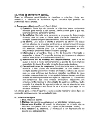 106
6.3. TIPOS DE ENTREVISTA CLINICA
Rever as diferentes possibilidades de classificar a entrevista clínica tem,
sobretudo, o interesse de apresentar alguns conceitos que poderão ser
pertinentes na sua análise.
a) Quanto aos objectivos (Borrell i Carrió, 2004)
1) Operativa. Neste tipo de consulta os objectivos foram previamente
definidos pelo médico e pelo doente. Ambos sabem para o que vão.
Exemplo: consulta para retirar pontos.
2) Semiológica. Marcada para esclarecer a presença de determinados
sintomas para os quais o cliente pede orientação diagnóstica. Por
exemplo: doente que pede esclarecimento sobre lesão cutânea.
3) De escuta. Visa ajudar o cliente a encontrar-se através de escuta
activa à abertura de emoções, sentimentos e pensamentos íntimos na
esperança de que através deste processo ele se compreenda e aceite.
Por exemplo: consulta para que o cliente fale sobre as suas
dificuldades e problemas de relação com o cônjuge.
4) Informativa e prescritiva. Com o fim de transmitir informação e
aconselhar o cliente. Por exemplo: informar sobre o que é a diabetes
mellitus e respectivo aconselhamento terapêutico.
5) Motivacional ou de mudança de comportamentos. Tem o fim de
ajudar o cliente a mudar comportamentos a pedido de modo implícito
ou explicito do cliente. Exemplo: consulta de cessação tabágica.
6) Psicoeducativa ou de integração. O médico tenta levar o doente a
modificar o seu quadro de representações da sua doença. Por
exemplo, doente que corre de médico em médico, na busca de solução
para os seus sintomas que traduzem reacções somáticas às suas
emoções mas que interpreta como sendo infartos eminentes, o médico
através de análise partilhada dos aspectos biográficos do doente e da
auto-consciência dos seus estados emocionais, associados aos
sintomas, tenta modificar a interpretação do quadro de dolência. Outro
exemplo é a situação de uma entrevista em que se visa ajudar uma
família a reconverter a sua forma de ver e abordar a patologia de um
dos seus membros.
Em clínica geral, o mais frequente é cada consulta incorporar vários tipos de
entrevista, particularmente nas consultas longas.
b) Quanto ao receptor
1) Dual. Médico e doente.
2) Múltipla. Na mesma consulta podem ser abordadas vários doentes.
3) Grupal e/ou Familiar. O objecto da abordagem na consulta não se
resume a uma pessoa mas a um conjunto de pessoas (ex.: família).
4) Para terceiros ou indirecta. O interlocutor é um representante do
doente (que está presente).
 