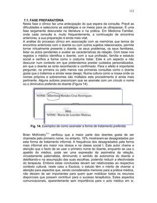 112
7.1. FASE PREPARATÓRIA
Nesta fase o clínico faz uma antecipação do que espera da consulta. Prevê as
dificuldades e selecciona as estratégias e os meios para as ultrapassar. É uma
fase largamente descurada na literatura e na prática. Em Medicina Familiar,
onde cada consulta é, muito frequentemente, a continuação de encontros
anteriores, a sua preparação é ainda mais vital.
A análise do processo clínico em associação com as memórias que temos de
encontros anteriores com o doente ou com outros sujeitos relacionados, permite
tornar virtualmente presente o doente, os seus problemas, os seus familiares,
listar os actos pendentes e avaliar as características da relação. Com base nos
registos o médico identifica o doente, com a sua profissão, família e estatuto
social e verifica a forma como o costuma tratar. Este é um aspecto a não
descurar num contexto em que pretendemos prestar cuidados personalizados,
em que o doente se sinta reconhecido e confirmado. Para o efeito é importante
perguntar, na primeira ou pelo menos nas primeiras consultas como o doente
gosta que o tratemos e anotar esse desejo. Numa cultura como a nossa onde os
nomes próprios e sobrenomes são múltiplos este procedimento é ainda mais
pertinente. Alguns autores preconizam que se assinale com um círculo o nome
ou o diminutivo preferido do doente (Figura 14).
Fig. 14. Exemplos de como assinalar a forma de tratamento preferida.
Brian McKinstry111
verificou que a maior parte dos doentes gosta de ser
chamada pelo primeiro nome, no entanto, 16% mostraram-se desagradados por
esta forma de tratamento informal. A frequência dos desagradados pela forma
mais informal era maior nos idosos e na classe social I. Este autor chama a
atenção que o facto de se usar o primeiro nome do doente, enquanto se usa o
apelido do médico, pode ser uma expressão da assimetria da relação,
vincadamente paternalista, diminuindo o sentido de autonomia do doente e
debilitando-o na assumpção das suas escolhas, podendo reduzir a efectividade
do terapeuta. Embora estas conclusões devam ser relativizadas ao respectivo
contexto cultural, neste caso a Escócia, o estudo têm o mérito de chamar a
atenção para aspectos que, sendo considerados menores para a prática médica,
não deixam de ser importantes para quem quer mobilizar todos os recursos
disponíveis que possam contribuir para o sucesso terapêutico. Estes aspectos
comunicacionais, aparentemente sem importância para o acto médico em si,
NOME: Albertina	
  Mendes	
  Cruz	
  Henriques	
  	
  
	
  
	
  
	
  
	
  
	
  
	
  
Milú	
  
NOME: Maria	
  de	
  Lourdes	
  Mateus	
  
	
  
	
  
 