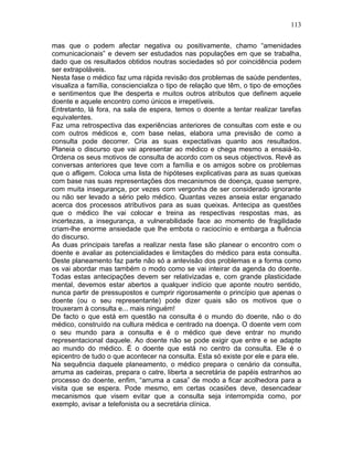 113
mas que o podem afectar negativa ou positivamente, chamo “amenidades
comunicacionais” e devem ser estudados nas populações em que se trabalha,
dado que os resultados obtidos noutras sociedades só por coincidência podem
ser extrapoláveis.
Nesta fase o médico faz uma rápida revisão dos problemas de saúde pendentes,
visualiza a família, consciencializa o tipo de relação que têm, o tipo de emoções
e sentimentos que lhe desperta e muitos outros atributos que definem aquele
doente e aquele encontro como únicos e irrepetíveis.
Entretanto, lá fora, na sala de espera, temos o doente a tentar realizar tarefas
equivalentes.
Faz uma retrospectiva das experiências anteriores de consultas com este e ou
com outros médicos e, com base nelas, elabora uma previsão de como a
consulta pode decorrer. Cria as suas expectativas quanto aos resultados.
Planeia o discurso que vai apresentar ao médico e chega mesmo a ensaiá-lo.
Ordena os seus motivos de consulta de acordo com os seus objectivos. Revê as
conversas anteriores que teve com a família e os amigos sobre os problemas
que o afligem. Coloca uma lista de hipóteses explicativas para as suas queixas
com base nas suas representações dos mecanismos de doença, quase sempre,
com muita insegurança, por vezes com vergonha de ser considerado ignorante
ou não ser levado a sério pelo médico. Quantas vezes anseia estar enganado
acerca dos processos atributivos para as suas queixas. Antecipa as questões
que o médico lhe vai colocar e treina as respectivas respostas mas, as
incertezas, a insegurança, a vulnerabilidade face ao momento de fragilidade
criam-lhe enorme ansiedade que lhe embota o raciocínio e embarga a fluência
do discurso.
As duas principais tarefas a realizar nesta fase são planear o encontro com o
doente e avaliar as potencialidades e limitações do médico para esta consulta.
Deste planeamento faz parte não só a antevisão dos problemas e a forma como
os vai abordar mas também o modo como se vai inteirar da agenda do doente.
Todas estas antecipações devem ser relativizadas e, com grande plasticidade
mental, devemos estar abertos a qualquer indício que aponte noutro sentido,
nunca partir de pressupostos e cumprir rigorosamente o princípio que apenas o
doente (ou o seu representante) pode dizer quais são os motivos que o
trouxeram à consulta e... mais ninguém!
De facto o que está em questão na consulta é o mundo do doente, não o do
médico, construído na cultura médica e centrado na doença. O doente vem com
o seu mundo para a consulta e é o médico que deve entrar no mundo
representacional daquele. Ao doente não se pode exigir que entre e se adapte
ao mundo do médico. É o doente que está no centro da consulta. Ele é o
epicentro de tudo o que acontecer na consulta. Esta só existe por ele e para ele.
Na sequência daquele planeamento, o médico prepara o cenário da consulta,
arruma as cadeiras, prepara o catre, liberta a secretária de papéis estranhos ao
processo do doente, enfim, “arruma a casa” de modo a ficar acolhedora para a
visita que se espera. Pode mesmo, em certas ocasiões deve, desencadear
mecanismos que visem evitar que a consulta seja interrompida como, por
exemplo, avisar a telefonista ou a secretária clínica.
 