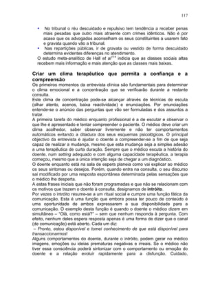 117
• No tribunal o réu descuidado e repulsivo tem tendência a receber penas
mais pesadas que outro mais atraente com crimes idênticos. Não é por
acaso que os advogados aconselham os seus constituintes a usarem fato
e gravata quando vão a tribunal.
• Nas repartições públicas, ir de gravata ou vestido de forma descuidado
determina evidentes diferenças no atendimento.
O estudo meta-analítico de Hall et al114
indicia que as classes sociais altas
recebem mais informação e mais atenção que as classes mais baixas.
Criar um clima terapêutico que permita a confiança e a
compreensão
Os primeiros momentos da entrevista clínica são fundamentais para determinar
o clima emocional e a concentração que se verificarão durante a restante
consulta.
Este clima de concentração pode-se alcançar através de técnicas de escuta
(olhar atento, acenos, baixa reactividade) e enunciações. Por enunciações
entende-se o anúncio das perguntas que vão ser formuladas e dos assuntos a
tratar.
A primeira tarefa do médico enquanto profissional é a de escutar e observar o
que lhe é apresentado e tentar compreender o paciente. O médico deve criar um
clima acolhedor, saber observar livremente e não ter comportamentos
automáticos evitando a ditadura dos seus esquemas psicológicos. O principal
objectivo da entrevista é ajudar o doente a compreender-se a fim de que seja
capaz de realizar a mudança, mesmo que esta mudança seja a simples adesão
a uma terapêutica de curta duração. Sempre que o médico escuta a história do
doente, num setting adequado e com alguma capacidade terapêutica, a terapia
começou, mesmo que a única intenção seja de chegar a um diagnóstico.
O doente enquanto está na sala de espera planeia como vai explicar ao médico
os seus sintomas ou desejos. Porém, quando entra na consulta, o seu discurso
sai modificado por uma resposta espontânea determinada pelas sensações que
o médico lhe desperta.
A estas frases iniciais que não foram programadas e que não se relacionam com
os motivos que trazem o doente à consulta, designamos de intróito.
Por vezes o intróito resume-se a um ritual social e cumpre uma função fática da
comunicação. Esta é uma função que embora possa ter pouco de conteúdo é
uma oportunidade de ambos expressarem a sua disponibilidade para a
comunicação. O exemplo desta função é quando o doente o médico dizem em
simultâneo – “Olá, como está?” – sem que nenhum responda à pergunta. Com
efeito, nenhum deles espera resposta apenas é uma forma de dizer que o canal
(de comunicação) está aberto. Cada um diz:
– Pronto, estou disponível e tomei conhecimento de que está disponível para
transaccionarmos!
Alguns comportamentos do doente, durante o intróito, podem gerar no médico
imagens, emoções ou ideias prematuras negativas e irreais. Se o médico não
tiver essa consciência poderá sintonizar com o comportamento ou emoção do
doente e a relação evoluir rapidamente para a disfunção. Cuidado,
 