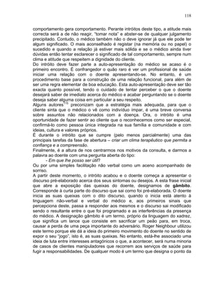 118
comportamento gera comportamento. Perante intróitos deste tipo, a atitude mais
correcta será a de não reagir, “tomar nota” e abster-se de qualquer julgamento
precipitado. Contudo, o médico também não o deve ignorar já que ele pode ter
algum significado. O mais aconselhado é registar (na memória ou no papel) o
sucedido e quando a relação já estiver mais sólida e se o médico ainda tiver
dúvidas então tentar esclarecer o significado de tal comportamento, sempre num
clima e atitude que respeitem a dignidade do cliente.
Do intróito deve fazer parte a auto-apresentação do médico se acaso é o
primeiro encontro. É confrangedor o quão raro é ver um profissional de saúde
iniciar uma relação com o doente apresentando-se. No entanto, é um
procedimento base para a construção de uma relação funcional, para além de
ser uma regra elementar de boa educação. Esta auto-apresentação deve ser tão
exacta quanto possível, tendo o cuidado de tentar perceber o que o doente
desejará saber de imediato acerca do médico e acabar perguntando se o doente
deseja saber alguma coisa em particular a seu respeito.
Alguns autores115
preconizam que a estratégia mais adequada, para que o
cliente sinta que o médico o vê como indivíduo ímpar, é uma breve conversa
sobre assuntos não relacionados com a doença. Ora, o intróito é uma
oportunidade de fazer sentir ao cliente que o reconhecemos como ser especial,
confirmá-lo como pessoa única integrada na sua família e comunidade e com
ideias, cultura e valores próprios.
É durante o intróito que se cumpre (pelo menos parcialmente) uma das
principais tarefas da fase de abertura – criar um clima terapêutico que permita a
confiança e a compreensão.
Finalmente, é a altura de nos centrarmos nos motivos da consulta, e darmos a
palavra ao doente com uma pergunta aberta do tipo:
- Em que lhe posso ser útil?
Ou por uma simples facilitação não verbal como um aceno acompanhado de
sorriso.
A partir deste momento, o intróito acabou e o doente começa a apresentar o
discurso pré-elaborado acerca dos seus sintomas ou desejos. A esta frase inicial
que abre a exposição das queixas do doente, designamos de gâmbito.
Corresponde à curta parte do discurso que sai como foi pré-elaborada. O doente
inicia as suas queixas com o dito discurso, quando o inicia está atento à
linguagem não-verbal e verbal do médico e, aos primeiros sinais que
percepciona deste, passa a responder aos mesmos e o discurso sai modificado
sendo o resultante entre o que foi programado e as interferências da presença
do médico. A designação gâmbito é um termo, próprio da linguagem do xadrez,
que significa um lance que consiste em sacrificar um peão para, em troca,
causar a perda de uma peça importante do adversário. Roger Neighbour utilizou
este termo porque ele dá a ideia do primeiro movimento do doente no sentido de
expor o seu “jogo”, isto é, as suas queixas. No entanto, está-lhe associado uma
ideia de luta entre interesses antagónicos o que, a acontecer, será numa minoria
de casos de clientes manipuladores que recorrem aos serviços de saúde para
fugir a responsabilidades. De qualquer modo é um termo que designa o ponto da
 