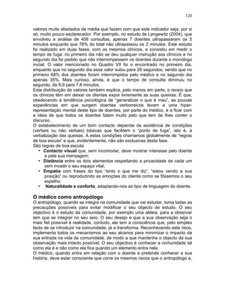 120
valores muito afastados da média que fazem com que este indicador seja, por si
só, muito pouco esclarecedor. Por exemplo, no estudo de Langewitz (2004), que
envolveu a análise de 406 consultas, apenas 7 doentes ultrapassaram os 5
minutos enquanto que 78% do total não ultrapassou os 2 minutos. Este estudo
foi realizado em duas fases, com os mesmos clínicos, e consistiu em medir o
tempo de fuga: no primeiro dia não se deu qualquer instrução aos clínicos e no
segundo dia foi pedido que não interrompessem os doentes durante o monólogo
inicial. O valor mencionado no Quadro VII foi o encontrado no primeiro dia,
enquanto que no segundo dia esse valor subiu para 28 segundos, sendo que no
primeiro 68% dos doentes foram interrompidos pelo médico e no segundo dia
apenas 35%. Mais curioso, ainda, é que o tempo de consulta diminuiu no
segundo, de 8,9 para 7,8 minutos.
Esta distribuição de valores também explica, pelo menos em parte, o receio que
os clínicos têm em deixar os clientes expor livremente as suas queixas. É que,
obedecendo à tendência psicológica de “generalizar o que é mau”, as poucas
experiências em que surgem doentes verborreicos levam a uma hiper-
representação mental deste tipo de doentes, por parte do médico, e a ficar com
a ideia de que todos os doentes falam muito pelo que tem de lhes conter o
discurso.
O estabelecimento de um bom contacto depende da existência de condições
(verbais ou não verbais) básicas que facilitem o “ponto de fuga”, isto é, a
verbalização das queixas. A estas condições chamamos globalmente de “regras
de boa escuta” e que, evidentemente, não são exclusivas desta fase.
São regras de boa escuta:
• Contacto visual que, sem incomodar, deve mostrar interesse pelo doente
e pela sua mensagem;
• Distância entre os dois elementos respeitando a privacidade de cada um
sem invadir o seu espaço vital;
• Empatia com frases do tipo “sinto o que me diz”, “estou vendo a sua
posição” ou reproduzindo as emoções do cliente como se fôssemos o seu
espelho;
• Naturalidade e conforto, adaptando-nos ao tipo de linguagem do doente.
O médico como antropólogo
O antropólogo, quando se integra na comunidade que vai estudar, toma todas as
precauções possíveis para evitar modificar o seu objecto de estudo. O seu
objectivo é o estudo da comunidade, por exemplo uma aldeia, para a observar
tem que se integrar no seu seio. O seu desejo é que a sua observação seja o
mais fiel possível à realidade, contudo, ele tem a consciência que, pelo simples
facto de se introduzir na comunidade, já a transforma. Reconhecendo este risco,
implementa todos os mecanismos ao seu alcance para minimizar o impacto da
sua entrada na vida da comunidade, de modo a que mantenha o objecto da sua
observação mais intacto possível. O seu objectivo é conhecer a comunidade tal
como ela é e não como ela fica quando um elemento entra nela.
O médico, quando entra em relação com o doente e pretende conhecer a sua
história, deve estar consciente que corre os mesmos riscos que o antropólogo e,
 