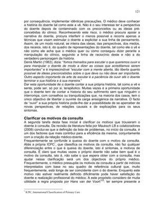 121
por consequência, implementar idênticas precauções. O médico deve conhecer
a história do doente tal como este a vê. Não é o seu interesse ter a perspectiva
do doente depois de contaminado com os preconceitos ou as ideias pré-
concebidas do clínico. Reconhecendo este risco, o médico procura apoiar a
narrativa do doente, procura interferir o menos possível e recorre apenas a
técnicas que visam estimular o doente a explicitar a sua linha de pensamento.
Assim, de um modo natural, se inteira das ideias, das perspectivas, dos medos,
dos receios, isto é, do quadro de representações do doente, tal como ele o vê e
não como ele acha que o médico quer ou como conseguiu dizer perante a
manipulação do clínico, seguindo a linha de raciocínio deste e não a do
verdadeiro personagem da história.
Denis Martin (1963), dizia: “fomos treinados para escutar o que queremos ouvir e
para manipular o doente de modo a dizer as coisas que acreditamos serem
importantes” e é imprescindível “escutar com a mente aberta, tão liberta quanto
possível de ideias preconcebidas sobre o que deve ou não deve ser importante.
Outro aspecto importante da arte de escutar é a paciência de ouvir até o doente
terminar a sua história e à sua maneira.”
Dar esta oportunidade de o doente contar a sua própria história, tal como a vê e
sente, pode ser, só por si, terapêutico. Muitas vezes é a primeira oportunidade
que o doente tem de contar a historia do seu sofrimento sem que ninguém o
interrompa, com conselhos ou tranquilizações que, na maioria dos casos, tem o
único objectivo de libertar o ouvinte da carga ansiogénica da narrativa. O facto
de “ouvir” a sua própria história pode-lhe dar a possibilidade de se aperceber de
novas perspectivas, de relações causais e de explicações para os seus
sintomas.
Clarificar os motivos da consulta
A segunda tarefa desta fase inicial é clarificar os motivos que trouxeram o
doente à consulta. Da revisão da literatura feita por Mauksch LB e colaboradores
(2008) conclui-se que a definição da lista de problemas, no início da consulta, é
um dos factores que mais contribui para a eficiência da mesma, conjuntamente
com a criação da relação médico-doente.
Frequentemente se confunde a queixa do doente com o motivo da consulta.
Aliás a própria ICPC*
, que classifica os motivos da consulta, não faz qualquer
diferenciação entre o que é queixa do doente, isto é sintomas, e motivos de
consulta. É claro que muitas vezes o próprio doente não sabe bem qual é o
motivo da consulta, isto é, não sabe o que espera obter com a consulta, mas
ajudar nessa clarificação será um dos objectivos do próprio médico.
Frequentemente, o médico pressupõe os motivos da consulta a partir de indícios
interpretados com base no seu quadro de referência cultural que, muito
frequentemente, está longe de ser coincidente com o do doente. Enquanto este
motivo não estiver realmente definido dificilmente pode haver satisfação do
doente e realização profissional do médico. A este propósito considero de muita
utilidade a regra proposta por Hans van der Voort123
: ter sempre presente a
*
ICPC, International Classification of Primary Care
 