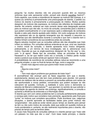 122
pergunta “se muitos doentes não me procuram quando têm os mesmos
sintomas (que este apresenta) então, porquê este doente escolheu fazê-lo?”.
Outro aspecto, que revela a importância de separar os motivos das queixas, é: a
queixa (ou sintoma) é primariamente uma preocupação do doente, o pedido (ou
motivo) do doente é primariamente a preocupação do médico. Muitos autores
designam de motivos não expressos, os motivos não referidos de imediato pelo
doente. No entanto, entendo ser mais correcto deixar esta designação apenas
para os motivos que não são, no início da consulta, conscientes para o doente e
que podem eventualmente vir a ser expressos após a elaboração de conteúdos
levada a cabo pelo doente ajudado pelo médico. Um outro subgrupo de motivos
não expressos são os da agenda emergente que diz respeito a assuntos ou
problemas que são identificados durante a consulta e que nem o doente nem o
médico tinham consciência da sua existência antes da consulta.
Alguns estudos mostram que as consultas aditivas são das situações que mais
irritam os médicos. Por consultas aditivas entende-se as que, uma vez resolvido
o motivo inicial da consulta, o doente apresenta novo motivo obrigando,
praticamente, a um reinício de nova investigação, isto é, adiciona-se novo
motivo. Equivale ao que os anglo-saxónicos designam de “by the way” e, nós,
com “o já agora”. Neste tipo de consultas, todas as previsões de tempo
fracassam e, ao ter que reabrir outra vez a consulta, o médico perde muitas
vezes a postura que acaba ainda por agravar mais a situação.
A probabilidade de ocorrência de consultas aditivas reduz-se recorrendo a uma
pergunta simples, a usar no final do tempo de fuga, como a seguinte:
- Existe mais alguma coisa que queira tratar nesta consulta?
Ou
- Alguma coisa mais?
Ou
- Tem mais algum problema que gostasse de tratar hoje?
É aconselhável não avançar para as fases seguintes sem que o doente,
explicitamente, declare que não tem mais problemas para abordar. Um grande
número de médicos não se atreve a prevenir as consultas aditivas com receio de
dar oportunidade a novos pedidos, convencidos que podem escapar se não
colocarem tal questão. Contudo, a realidade é outra como o demonstra os
estudos de Marvel e colaboradores124
, que apontam no sentido de que solicitar a
explicitação da agenda do doente não prolonga, significativamente, a consulta e
aumenta a eficiência da entrevista e a informação obtida.
O doente que vem com vários problemas tem a consulta perfeitamente planeada
e começa pelo motivo que considera mais premente, aguardando pelo final para
“juntar” os motivos que considera secundários. Pode acontecer que, nalgumas
situações, o doente aproveite as facilidades dadas para juntar motivos não
“programados”. Isto pode-se evitar dando pouco tempo ao doente para pensar
se tem ou não outro motivo de consulta, dado que estão em questão motivos já
muito ponderados e, portanto, se são realmente importantes para o doente, não
precisa de tempo para se lembrar deles.
A causa mais frequente de consultas aditivas é o doente pensar que “mais vale
um pássaro na mão que dez a voar”. Com base neste princípio, o doente
 